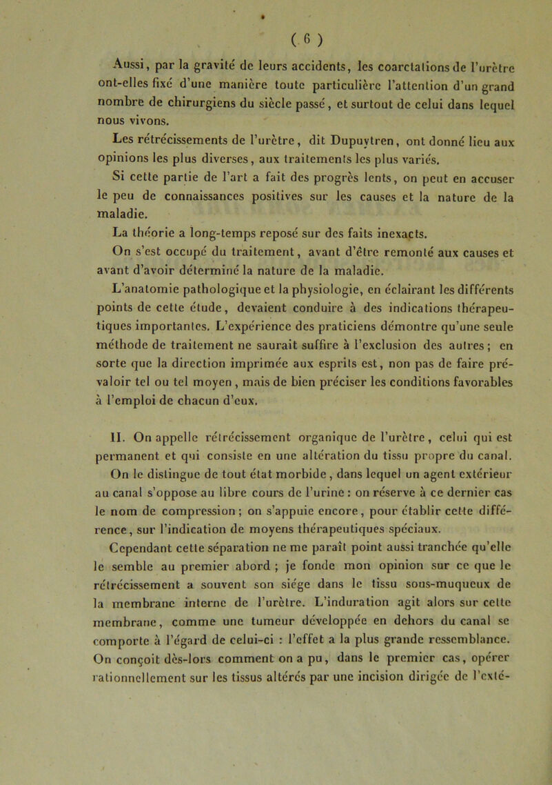 Aussi, par la gravité de leurs accidents, les coarctations de l’urètre ont-elles fixé d’une manière toute particulière l’attention d’un grand nombre de chirurgiens du siècle passé, et surtout de celui dans lequel nous vivons. Les rétrécissements de l’urètre, dit Dupuvtren, ont donné lieu aux opinions les plus diverses, aux traitements les plus variés. Si cette partie de l’art a fait des progrès lents, on peut en accuser le peu de connaissances positives sur les causes et la nature de la maladie. La théorie a long-temps reposé sur des faits inexacts. On s’est occupé du traitement, avant d’ètre remonté aux causes et avant d’avoir déterminé la nature de la maladie. L’anatomie pathologique et la physiologie, en éclairant les différents points de cette étude, devaient conduire à des indications thérapeu- tiques importantes. L’expérience des praticiens démontre qu’une seule méthode de traitement ne saurait suffire à l’exclusion des autres; en sorte que la direction imprimée aux esprits est, non pas de faire pré- valoir tel ou tel moyen , mais de bien préciser les conditions favorables à l’emploi de chacun d’eux. II. On appelle rétrécissement organique de l’urètre, celui qui est permanent et qui consiste en une altération du tissu propre du canal. On le distingue de tout état morbide, dans lequel un agent extérieur au canal s’oppose au libre cours de l’urine : on réserve à ce dernier cas le nom de compression; on s’appuie encore, pour établir cette diffé- rence, sur l’indication de moyens théi'apeuliques spéciaux. Cependant cette séparation ne me paraît point aussi tranchée qu’elle le semble au premier abord ; je fonde mon opinion sur ce que le rétrécissement a souvent son siège dans le tissu sous-muqueux de la membrane interne de l’urètre. L’induration agit alors sur cette membrane, comme une tumeur développée en dehors du canal se comporte à l’égard de celui-ci : l’effet a la plus grande ressemblance. On conçoit dès-lors comment on a pu, dans le premier cas, opérer rationnellement sur les tissus altérés par une incision dirigée de l’cxté-