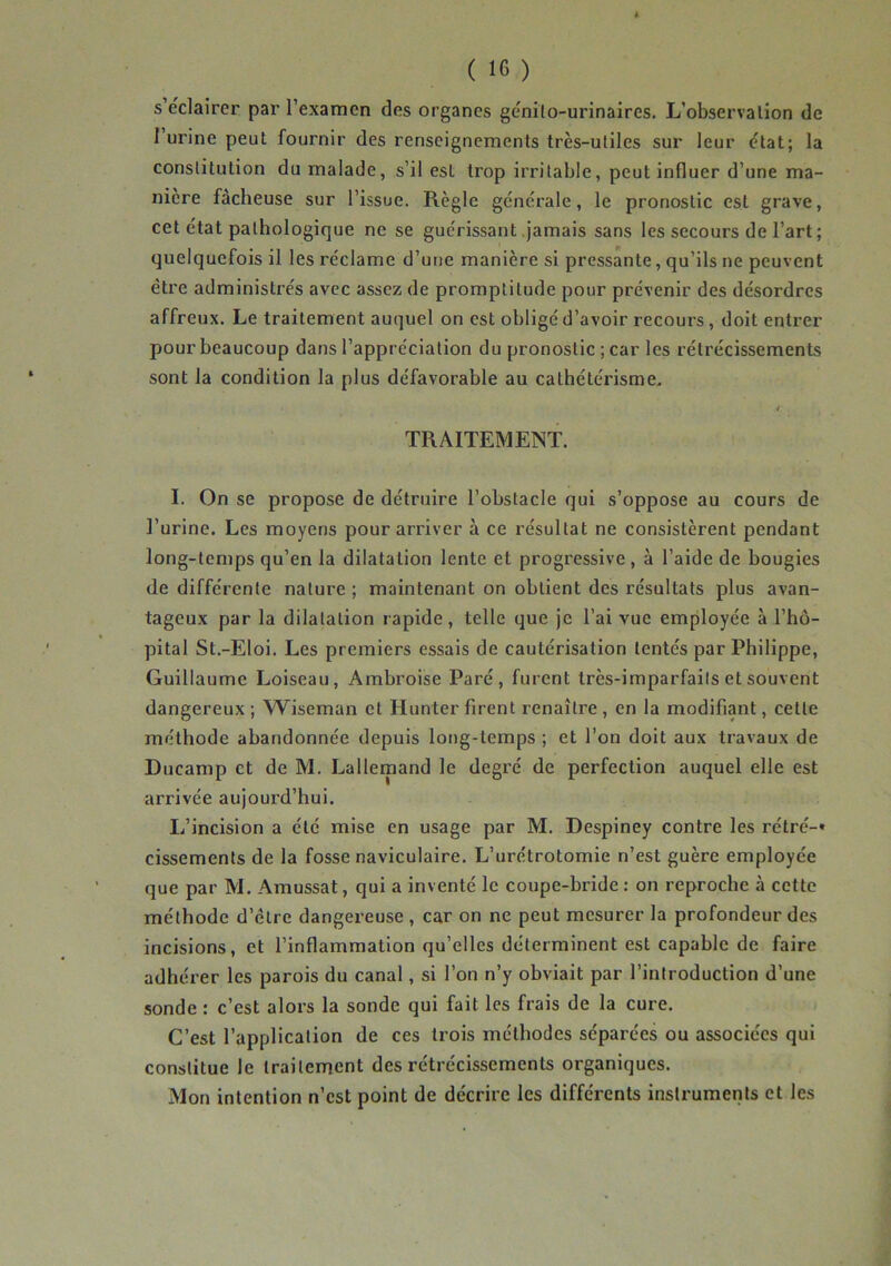 A ( 16 ) s’éclairer par l’examen des organes génito-urinaires. L’observation de 1 urine peut fournir des renseignements très-utiles sur leur état; la constitution du malade, s’il esL trop irritable, peut influer d’une ma- nière fâcheuse sur l’issue. Règle générale, le pronostic est grave, cet état pathologique ne se guérissant jamais sans les secours de l’art ; quelquefois il les réclame d’une manière si pressante, qu’ils ne peuvent être administrés avec assez de promptitude pour prévenir des désordres affreux. Le traitement auquel on est obligé d’avoir recours , doit entrer pour beaucoup dans l’appréciation du pronostic ; car les rétrécissements sont la condition la plus défavorable au cathétérisme. / TRAITEMENT. I. On se propose de détruire l’obstacle qui s’oppose au cours de l’urine. Les moyens pour arriver à ce résultat ne consistèrent pendant long-temps qu’en la dilatation lente et progressive , à l’aide de bougies de différente nature ; maintenant on obtient des résultats plus avan- tageux par la dilatation rapide, telle que je l’ai vue employée à l’hô- pital St.-Eloi. Les premiers essais de cautérisation tentés par Philippe, Guillaume Loiseau, Ambroise Paré, furent très-imparfaits et souvent dangereux ; Wiseman et Hunter firent renaître , en la modifiant, cette méthode abandonnée depuis long-temps ; et l’on doit aux travaux de Ducamp et de M. Lallemand le degré de perfection auquel elle est arrivée aujourd’hui. L’incision a été mise en usage par M. Despiney contre les rétré-* cissements de la fosse naviculaire. L’urétrotomie n’est guère employée que par M. Amussat, qui a inventé le coupe-bride: on reproche à cette méthode d’être dangereuse , car on ne peut mesurer la profondeur des incisions, et l’inflammation qu’elles déterminent est capable de faire adhérer les parois du canal, si l’on n’y obviait par l’introduction d’une sonde : c’est alors la sonde qui fait les frais de la cure. C’est l’application de ces trois méthodes séparées ou associées qui constitue le traitement des rétrécissements organiques. Mon intention n’est point de décrire les différents instruments et les