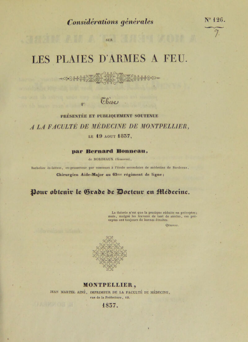 Considérations générales SUR LES PLAIES D’ARMES A FEU. (r fëfseôo PRÉSENTÉE ET PUBLIQUEMENT SOUTENUE A LA FACULTÉ DE MÉDECINE DE MONTPELLIER, LE 19 août 1857, N° 12G. 7 par Bernard Bonneau, de BORDEAUX (Gironde), Bachelier ès-lettres, ex-prosecteur par concours à l’école secondaire de médecine de Bordeaux, Chirurgien Aide-Major au 63n,c régiment de ligne ; $Jour obtenir le (Brabc bc Docteur en iîlebccine. La théorie n’est que la pratique réduite en préceptes ; mais, malgré les travaux de tant de siècles, ces pré- ceptes ont toujours de bornes étroites. Qüesnay. MONTPELLIER, JEAN MARTEL AINE, IMPRIMEUR DE LA FACULTÉ DE MÉDECINE, rue de la Préfecture , 10. 1837.