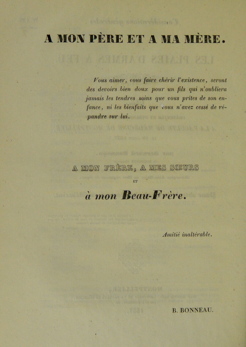 A MON PÈRE ET A M A MÈRE. Vous aimer, vous faire chérir l’existence, seront des devoirs bien doux pour un fils qui n oubliera jamais les tendres soins que vous prîtes de son en- fance, ni les bienfaits que vous n’avez cessé de ré- pandre sur lui. & MM UUllUg ET à mon Beau-Frère. Amitié inaltérable.