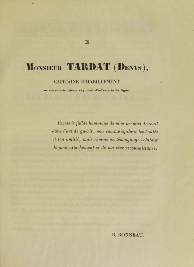 Monsieur TARDÂT (Dents), CAPITAINE D’HABILLEMENT au soixante-troisième régiment d’infanterie de ligne. Reçois le faible hommage de mon premier travail dans l’art de guérir, non comme égalant tes bontés et ton amitié, mais comme un témoignage éclatant de mon attachement et de ma vive reconnaissance. V