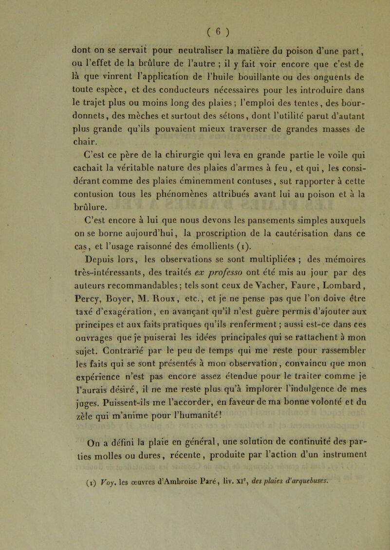 dont on se servait pour neutraliser la matière du poison d’une part, ou l’effet de la brûlure de l’autre ; il y fait voir encore que c’est de là que vinrent l’application de l'huile bouillante ou des onguents de toute espèce, et des conducteurs nécessaires pour les introduire dans le trajet plus ou moins long des plaies; l’emploi des tentes, des bour- donnets, des mèches et surtout des sétons, dont l’utilité parut d’autant plus grande qu’ils pouvaient mieux traverser de grandes masses de chair. C’est ce père de la chirurgie qui leva en grande partie le voile qui cachait la véritable nature des plaies d’armes à feu , et qui, les consi- dérant comme des plaies éminemment contuses, sut rapporter à cette contusion tous les phénomènes attribués avant lui au poison et à la brûlure. C’est encore à lui que nous devons les pansements simples auxquels on se borne aujourd’hui, la proscription de la cautérisation dans ce cas, et l’usage raisonné des émollients (i). Depuis lors, les observations se sont multipliées; des mémoires très-intéressants, des traités ex professo ont été mis au jour par des auteurs recommandables ; tels sont ceux de Vacher, Faure, Lombard , Percy, Boyer, M. Roux, etc., et je ne pense pas que l’on doive être taxé d’exagération, en avançant qu’il n’est guère permis d’ajouter aux principes et aux faits pratiques qu’ils renferment ; aussi est-ce dans ces ouvrages que je puiserai les idées principales qui se rattachent à mon sujet. Contrarié par le peu de temps qui me reste pour rassembler les faits qui se sont présentés à mon observation, convaincu que mon expérience n’est pas encore assez étendue pour le traiter comme je l’aurais désiré, il ne me reste plus qu’à implorer l’indulgence de mes juges. Puissent-ils me l’accorder, en faveur de ma bonne volonté et du zèle qui m’anime pour l’humanité! On a défini la plaie en général, une solution de continuité des par- ties molles ou dures, récente, produite par l’action d’un instrument