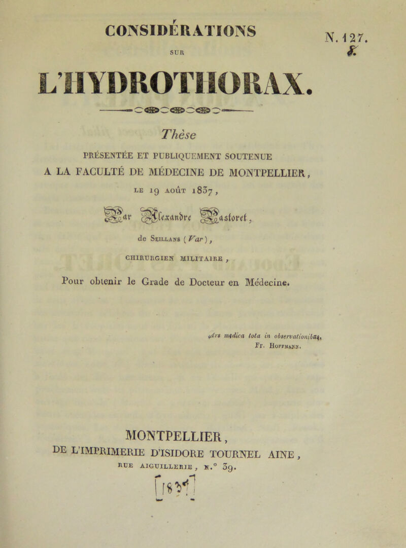 sun N. 127. £ L’HYDROTIIORAX. Thèse PRÉSENTÉE ET PUBLIQUEMENT SOUTENUE A LA FACULTÉ DE MÉDECINE DE MONTPELLIER, LE 19 AOÛT l837, l§lrtr '^i'^anbre de Seillans ( Var ), CHIRURGIEN MILITAIRE , Pour obtenir le Grade de Docteur en Médecine. i4'* mtdica tota in observatiomha^. Fr. HoFnuns. MONTPELLIER, de l imprimerie d’isidore tournel aine , eue aiguillerie , *.° 39. Iisvf