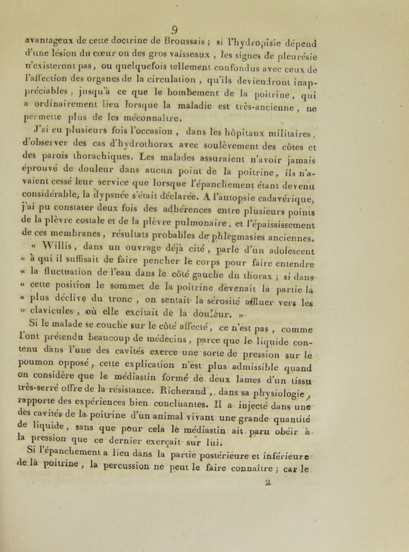 avantageux de cette doctrine de Broussais ,* si l’hytlropisie dépend d’une lésion du cœur ou des gros vaisseaux , les signes de pleurésie n’existeront pas, ou quelquefois tellement confondus avec ceux de l'affection des organes de la circulation , qu’ils deviendront inap- préciables , jusqu’à ce que le bombement de la poitrine, qui a ordinairement lieu lorsque la maladie est très-ancienne, ne permette plus de les méconnaître. , J’al eu plusieurs fois l’occasion , dans les hôpitaux militaires , d observer des cas d hydrothorax avec soulèvement des côtes et des parois thorachiques. Les malades assuraient n’avoir jamais éprouvé de douleur dans aucun point de la poitrine, ils n’a- vaient cessé leur service que lorsque l’épanchement étant devenu considérable, la dypsnée s’était déclarée. A l’autopsie cadavérique, j ai pu constater deux fois des adhérences entre plusieurs points de la plèvre costale et de la plèvre pulmonaire, et l’épaississement de ces membranes , résultats probables de phlegmasies anciennes. « Willis, dans un ouvrage déjà cité, parle d’un adolescent « à qui il suffisait de faire pencher le corps pour faire entendre « la fluctuation de l’eau dans le côté gauche du thorax ; si dans « cette position le sommet de la poitrine devenait la partie la « plus déclive du tronc , on sentait la sérosité affluer vers les « clavicules , où elle excitait de la douleur. » Si le malade se couche sur le côté affecté, ce n’est pas , comme lont prétendu beaucoup de médecins, parce que le liquide con- tenu dans l’une des cavités exerce une sorte de pression sur le poumon opposé, cette explication n’est plus admissible quand on considère que le médiastin formé de deux lames d’un tissu très-serré offre de la résistance. Richerand ,. dans sa physiologie rapporte des expériences bien concluantes. II a injecté dans une des cavités de la poitrine d’un animal vivant une grande quantité de liquide, sans que pour cela le médiastin ait paru obéir à la pression que ce dernier exerçait sur lui. Si 1 epanchement a lieu dans la partie postérieure et inférieure e à poiliine , la percussion ne peut le faire connaître ; car le 2