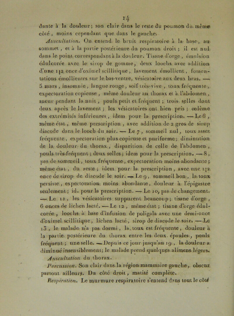 dante à la douleur; son clair dans le resle du poumon du même côlé , moins cependant que dans le gauche. Auscultation. On entend le bruit respiratoire à la base, au sommet , et à la partie postérieure du poumon droit ; il est nul dans le point correspondant à la douleur. Tisane d’orge , émulsion édtilcoi'ée a\ec le sirop de gomme, deux loochs avee addition d’une 112 once d’oximel scillitique , lavement émollient, fomen- tations émollientes sur le bas-ventre, vésicatoire aux deux bras. —- 5 mars , insomnie , langue rouge, soif très-vive , toux fréquente , expectoration copieuse , même douleur au thorax et à l’abdomen , sueur pendant la nuit , pouls petit et fréquent ; trois splles dont deux après le lavement ; les vésicatoires ont bien pris ; oedème des extrémités inférieures, idem pour la prescription. —Le6 , même état , même prescription , avec addition de 2 gros de sirop diacode dans le loocli du soir. — Le 7 , sommeil nul, toux assez, fréquente, expectoration plus copieuse et puriforme ; diminution de la douleur du thorax , disparition de celle de l’abdomen , pouls très-fréquent ; deux selles; idem pour la prescription. — 8 , pas de sommeil, toux fréquente , expectoration moins abondante ; même état , du reste; idem pour la prescription, avec une i|2 once de sirop de diacode le soir.Le 9 , sommeil bon, la toux persiste, expectoration moins abondante, douleur à l’épigastre seulement ; id. pour la prescription. — Le 10, pas de changement. — Le u, les vésicatoires suppurent beaucoup; tisane d’orge , 6 onces de lichen lacté. •—Le 12 , même état ; tisane d’orge édul- corée , loochs à base d’infusion de poligala avec une demi-once d’oximel scillitique , lichen lacté, sirop de diacode le soir. —L6 i5 , le malade n’a pas dormi , la. toux est fréquente, douleur à la partie postérieure du thorax entre les deux, épaules , pouls fréquent ; une selle. —Depuis ce jour jusqu’au J9 , la douleur a diminué insensiblement; le malade prend quelq.uçs alimens légers. Auscultation du thorax. Percussion. Son clair dans la région mammaire gauche, obscur partout ailleurs. Du côté droit, matité complète. Respiration. Le murmure respiratoire s’entend dnns tout le côté