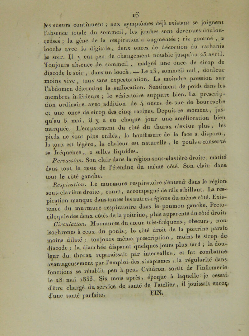 i-6 îes sueurs continuent ; aux symptômes déjà existant se joignent l’absence totale du sommeil , les jambes sont devenues doulou- reuses ; la gêne de la respiration a augmentée ; riz gomme , a loochs avec la digitale , deux onces de décoction du raihama le soir. Il y eut peu de changement notable jusqu’au 23 avril. Toujours absence de sommeil , malgré une once de sirop de diacode le soir , dans un loocb. — Le 23 , sommeil ntiL, douleur moins vive , toux sans expectoration. La moindre pression sur l’abdomen détermine la suffocation. Sentiment de poids dans les membres inférieurs ; le vésicatoire suppure bien. La prescrip- tion ordinaire avec addition de 4 onces de sue de bourrache et une once de sirop des cinq racines. Depuis ce moment, jus- qu’au 6 mai , il j a eu chaque jour une amélioration bien marquée^ L’empâtement du côté du thorax n existe plus, le3 pieds ne sont plus enflés, la bouffissure de la face a disparu , la toux est légère, la chaleur est naturelle, le pouls a conserve sa fréquence, 2 selles liquides. Percussion. Son clair dans la région sous-elavièré droite, matité dans tout le reste de l'étendue du même côté. Son clair dan* tout le côté gauche. , . Respiration. Le murmure respiratoire s’entend dans la région- sous-clavière droite, court, accompagné de râle? sibillant. Lares* piration manque dans toutes les autres régions du même côté. Exis- tence du murmure respiratoire dans le poumon gauche. Pecto- riloquie des deux côtés de la poitrine>. plus apparente du côté droin Circulation. Murmures du coeur irès-fréquens , obscurs , non- isochrones à ceux du pouls ; le côté droit de la poitrine parait moins dilaté ; toujours même prescription , moins le sirop de diacode ; la diarrhée disparut quelques jours plus tard ; la dou- leur du thorax reparaissait par intervalles-, et fut combattue- avantageusement par l’emploi des sinapismes ; la régalante dans fonctions se rétablit peu a peu. Caudron sortit de 1 infirmerie le 28 mai i833. Six mois après, époque a laquelle je cessai d’être chargé du service de santé de l’atelier , il jouissait enco* d’une santé parfaite. FIN.
