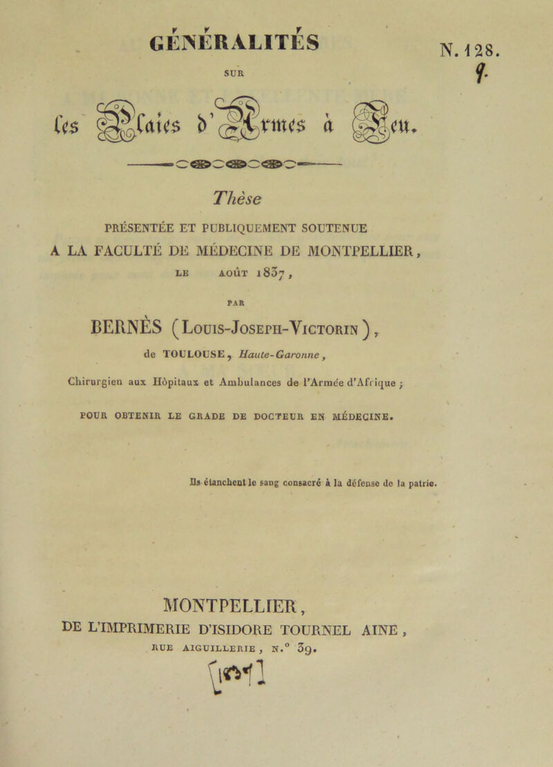 N. t 28 f GÉNÉRALITÉS SUR t<u<$ b ^ Thèse PRÉSENTÉE ET PUBLIQUEMENT SOUTENUE A LA FACULTÉ DE MÉDECINE DE MONTPELLIER, LE AOÛT l837, PAR BERNÉS (Louis-Joseph-Yictorin ), de TOULOUSE , Haute-Garonne , Chirurgien aux Hôpitaux et Ambulances de l’Armée d’Afrique ■, TOUR OBTENIR LE GRADE DE DOCTEUR EN MÉDECINE. Ils élanclicut le sang consacré à la défense de la patrie. MONTPELLIER, DE L'IMPRIMERIE D’ISIDORE TOURNEL AINE , RUE AIGU ILLE RIE , N.° 5g.