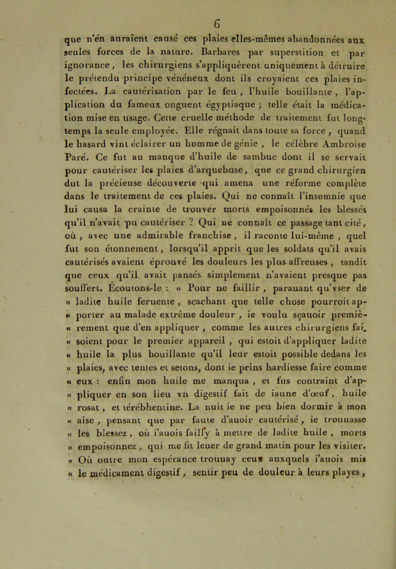 que n’en auraient causé ces plaies elles-mêmes abandonnées aux seules forces de la nature. Barbares par superstition et par ignorance, les chirurgiens s’appliquèrent uniquement à détruire le prétendu principe vénéneux dont ils croyaient ces plaies in- fectées. La cautérisation par le feu , l’huile bouillante , l’ap- plication du fameux onguent égyptiaque ; telle était la médica- tion mise en usage. Celte cruelle méthode de traitement fut long- temps la seule employée. Elle régnait dans toute sa force , quand le hasard vint éclairer un homme de génie , le célèbre Ambroise Paré. Ce fut au manque d’huile de sarnbuc dont il se servait pour cautériser les plaies d’arquebuse, que ce grand chirurgien dut la précieuse découverte -qui amena une réforme complète dans le traitement de ces plaies. Qui ne connaît l’insomnie que lui causa la crainte de trouver morts empoisonnés les blessés qu’il n’avait pu cautériser ? Qui ne connaît ce passage tant cité, où , avec une admirable franchise , il raconte lui-même , quel fut son étonnement, lorsqu’il apprit que les soldats qu’il avais cautérisés avaient éprouvé les douleurs les plus affreuses , tandit que ceux qu’il avait pansés simplement n’avaient presque pas souffert. Ecoutons-le i « Pour ne faillir , parauant qu’vser de « ladite huile feruente , scachant que telle chose pourroitap- « porter au malade extrême douleur , ie voulu seauoir premiè- re rement que d’en appliquer , comme les autres chirurgiens fai. « soient pour le premier appareil , qui estoit d’appliquer ladite « huile la plus bouillante qu’il leur estoit possible dedans les « plaies, avec tentes et sétons, dont ie prins hardiesse faire comme « eux : enfin mon huile me manqua , et fus contraint d’ap- <( pliquer en son lieu vn digestif fait de iaune d’œuf, huile « rosat , et térébhentine. La nuit ie ne peu bien dormir à mon u aise , pensant que par faute d’auoir cautérisé, ie trouuasse « les blessez, où i’auois fa il ly à mettre de ladite huile, morts « empoisonnez , qui me fit leuer de grand matin pour les visiter. « Où outre mon espérance trouuay ceu* auxquels i’auois mis « le médicament digestif, sentir peu de douleur à leurs playes,