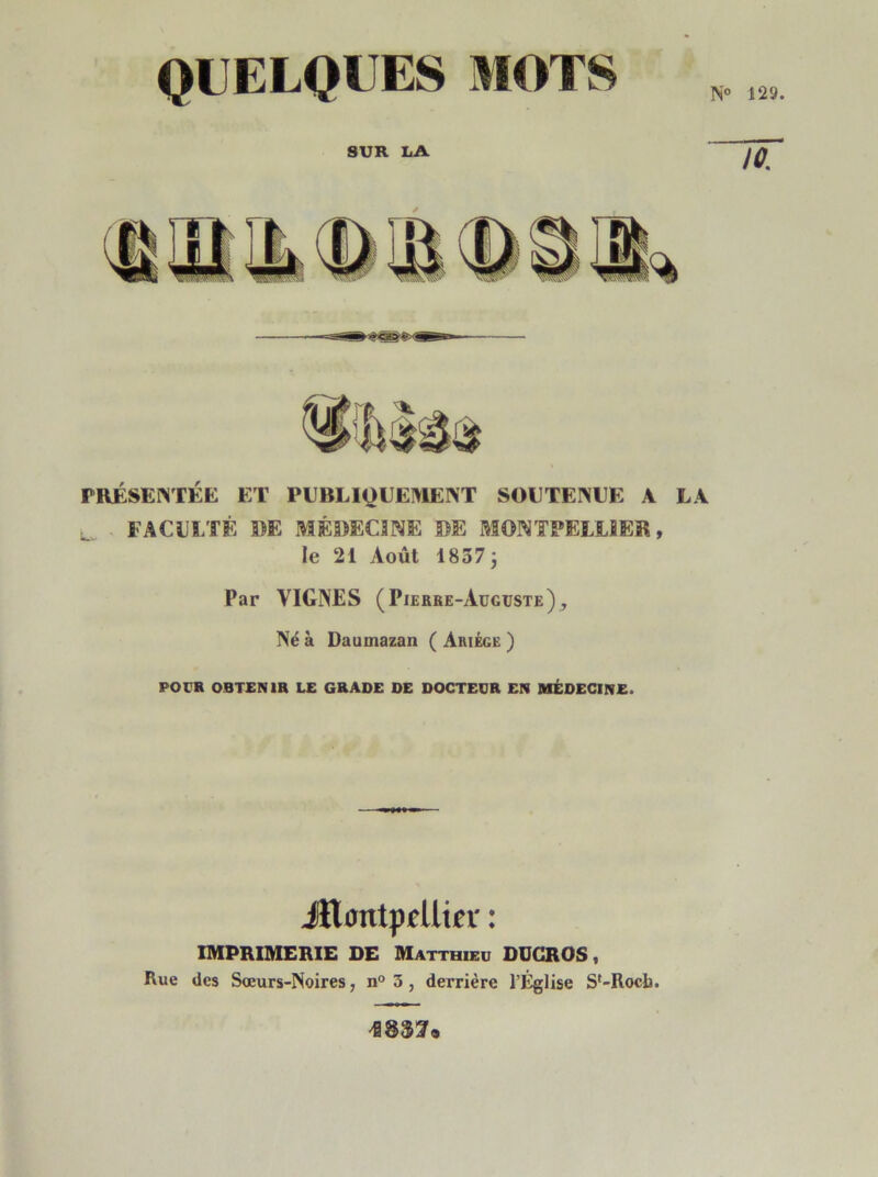 QUELQUES MOTS N° 129. SUR LA 10. PRÉSENTÉE ET PUBLIQUEMENT SOUTENUE A LA L. FACULTÉ DE MÉDECINE DE MONTPELLIER, le 21 Août 1837 ÿ Par VIGNES (Pierre-Auguste)^ Né à Daumazan ( Ariége ) POUR OBTENIR LE GRADE DE DOCTEUR EN MÉDECINE. Jttmttpellier : IMPRIMERIE DE Matthieu DUCROS, Rue des Sœurs-Noires, n° 3, derrière l'Eglise Sf-Rocb. mi*