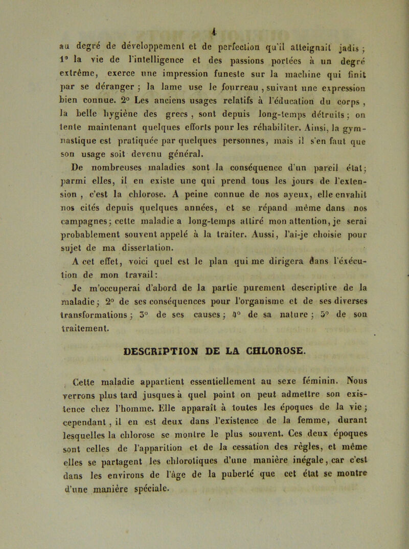 au degré de développement et de perfection qu'il atteignait jadis ; 1° la vie de l'intelligence et des passions portées à un degré extrême, exerce une impression funeste sur la machine qui finit par se déranger; la lame use le fourreau , suivant une expression bien connue. 2° Les anciens usages relatifs à l’éducation du corps , la belle hygiène des grecs, sont depuis long-temps détruits; on lente maintenant quelques efforts pour les réhabiliter. Ainsi, la gym- nastique est pratiquée par quelques personnes, mais il s‘en faut que son usage soit devenu général. De nombreuses maladies sont la conséquence d’un pareil état; parmi elles, il en existe une qui prend tous les jours de l'exten- sion , c’est la chlorose. A peine connue de nos ayeux, elle envahit nos cités depuis quelques années, et se répand même dans nos campagnes; cette maladie a long-temps attiré mon attention, je serai probablement souvent appelé à la traiter. Aussi, l’ai-je choisie pour sujet de ma dissertation. A cet effet, voici quel est le plan qui me dirigera dans l'éxécu- tion de mon travail: Je m’occuperai d’abord de la partie purement descriptive de la maladie; 2° de scs conséquences pour l’organisme et de ses diverses transformations; 3° de ses causes; 3° de sa nature; 5° de sou traitement. DESCRIPTION DE LA CHLOROSE. Cette maladie appartient essentiellement au sexe féminin. Nous verrons plus tard jusquesk quel point on peut admettre son exis- tence chez l’homme. Elle apparaît à toutes les époques de la vie ; cependant , il en est deux dans l’existence de la femme, durant lesquelles la chlorose se montre le plus souvent. Ces deux époques sont celles de l’apparition et de la cessation des règles, et même elles se partagent les chlorotiques d’une manière inégale, car c'est dans les environs de l’âge de la puberté que cet état se montre d’une manière spéciale.