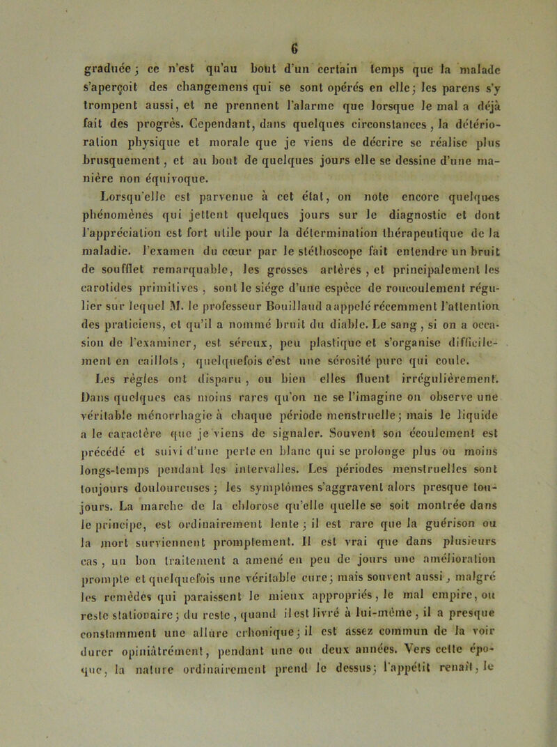 graduée 3 ce n’est qu’au bout d’un certain temps que la malade s’aperçoit des changemens qui se sont opérés en elle 3 les parens s’y trompent aussi, et ne prennent l’alarme que lorsque le mal a déjà fait des progrès. Cependant, dans quelques circonstances , la détério- ration physique et morale que je viens de décrire se réalise plus brusquement, et au bout de quelques jours elle se dessine d’une ma- nière non équivoque. Lorsqu'elle est parvenue à cet état, on note encore quelques phénomènes qui jettent quelques jours sur le diagnostic et dont l'appréciation est fort utile pour la détermination thérapeutique de Ja maladie. l’examen du cœur par le stéthoscope fait entendre un bruit de soufflet remarquable, les grosses artères , et principalement les carotides primitives, sont le siège d’une espèce de roucoulement régu- lier sur lequel M. le professeur Bouillaud aappclé récemment l’attention, des praticiens, et qu’il a nommé bruit du diable. Le sang , si on a occa- sion de l'examiner, est séreux, peu plastique et s’organise difficile- ment en caillots, quelquefois $èst une sérosité pure qui coule. Les règles ont disparu , ou bien elles fluent irrégulièrement. Dans quelques cas moins rares qu’on ne se l’imagine on observe une véritable méhorrhagie à chaque période menstruelle ; mais le liquide ale caractère que je viens de signaler. Souvent son écoulement est précédé et suivi d’une perte en blanc qui se prolonge plus ou moins longs-lemps pendant les intervalles. Les périodes menstruelles sont toujours douloureuses 3 les symptômes s’aggravent alors presque ton - jours. La marche de la chlorose qu’elle quelle se soit montrée dans le principe, est ordinairement lente 3 il est rare que la guérison ou la mort surviennent promptement. Il est vrai que dans plusieurs cas, un hou traitement a amené en peu de jours une amélioration prompte et quelquefois une véritable cure3 mais souvent aussi, malgré les remèdes qui paraissent le mieux appropriés, le mal empire, ou reste stalionaire; du reste , quand il est livré à lui-mèine , il a presque constamment une allure crhonique3 il est assez commun de la voir durer opiniâtrément, pendant une ou deux années. \crs celte épo- que, la nature ordinairement prend le dessus; 1 appétit renaît, le