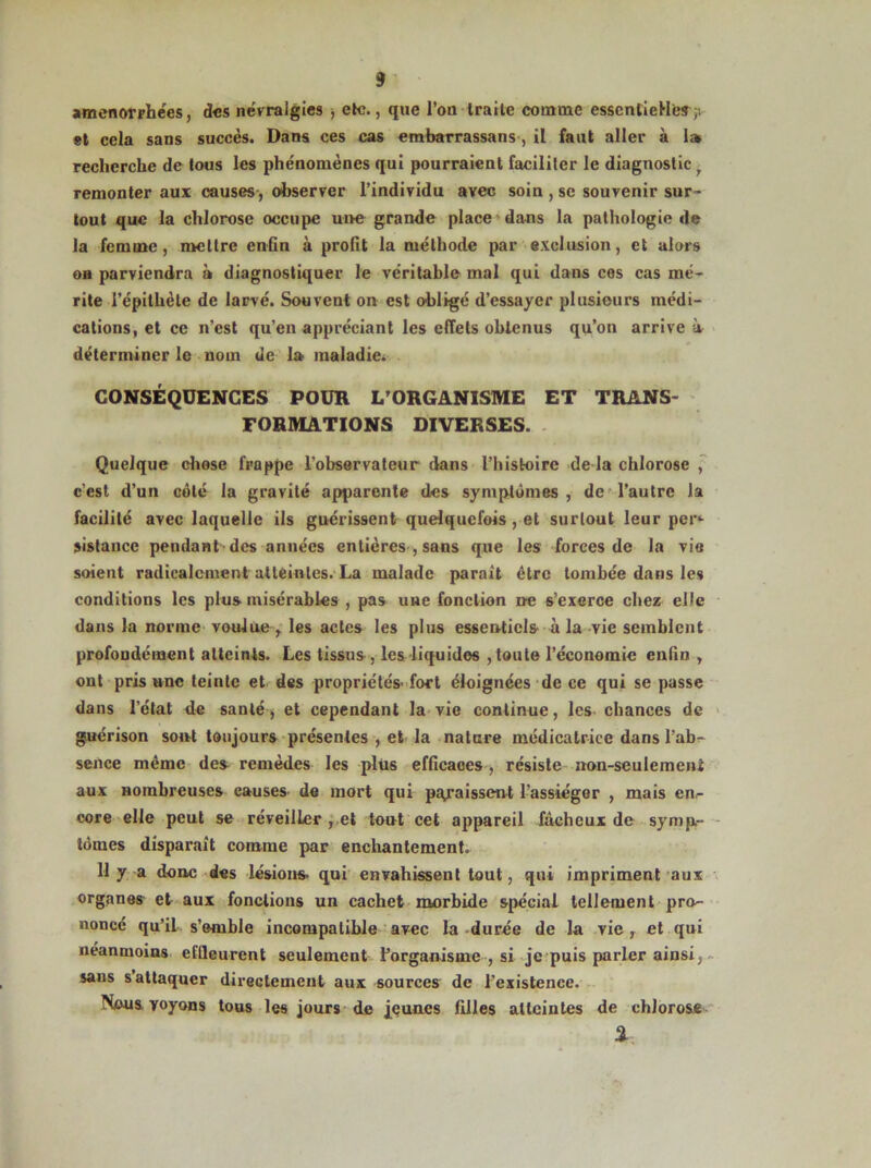 aménorrhées, des névralgies , e*c., que l’on traite comme essentielle^;; et cela sans succès. Dans ces cas embarrassans , il faut aller à 1» recherche de tous les phénomènes qui pourraient faciliter le diagnostic ^ remonter aux causes, observer l’individu avec soin , se souvenir sur- tout que la chlorose occupe une grande place dans la pathologie de la femme, mettre enfin à profit la méthode par exclusion, et alors on parviendra à diagnostiquer le véritable mal qui dans cos cas mé- rite l’épithète de larvé. Souvent on est obligé d’essayer plusieurs médi- cations, et ce n’est qu’en appréciant les effets obtenus qu’on arrive à déterminer le nom de la maladie. CONSÉQUENCES POUR L'ORGANISME ET TRANS- FORMATIONS DIVERSES. Quelque chose frappe l’observateur dans l’histoire de la chlorose , c'est d’un côté la gravité apparente des symptômes , de l’autre la facilité avec laquelle ils guérissent quelquefois, et surtout leur per- sistance pendant des années entières , sans que les forces de la vie soient radicalement atteintes. La malade parait être tombée dans les conditions les plus misérables , pas une fonction ne s’exerce chez elle dans la norme voulue r les actes les plus essentiels à la vie semblent profondément atteints. Les tissus , les liquides , toute l’économie enfin , ont pris une teinte et des propriétés-fort éloignées de ce qui se passe dans l’état de sauté, et cependant la vie continue, les chances de guérison sont toujours présentes , et la nature médicatrice dans l’ab- sence même des remèdes les plus efficaces , résiste non-seulemeni aux nombreuses causes- de mort qui paraissent l’assiéger , mais enr core elle peut se réveiller , et tout cet appareil fâcheux de symp- tômes disparait comme par enchantement. 11 y a donc des lésions, qui envahissent tout, qui impriment aux organes et aux fonctions un cachet morbide spécial tellement pro- noncé qu’il s’emble incompatible avec la durée de la vie , et qui neanmoins effleurent seulement l'organisme , si je puis parler ainsi, sans s attaquer directement aux sources de l’existence. Nous, voyons tous les jours de jeunes filles atteintes de chlorose %