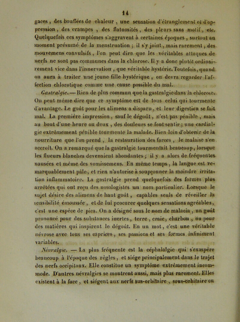 gaces , des bouffées de chaleur , une sensation d'étranglement et d'op- pression , des crampes , des flatuosités, des pleurs sans motif, etc. Quelquefois ces symptômes s’aggravent à certaines époques , surtout au moment présumé de la menstruation 3 il s'y joint, mais rarement , des mouvemens convulsifs , l’on peut dire que les véritables attaques de nerfs 11e sont pas communes dans la chlorose. Il y a donc plutôt ordinai- rement vice dans l’innervation } que véritable hystérie.Toutefois, quand on aura à traiter une jeune fille hystérique , on devra regarder l'af- fection chlorotique comme une cause possible du mal. Gastralgie. — Rien de plus commun que la gastralgie dans la chlorose. O11 peut mente dire que ce symptôme est de tous celui qui tourmente d avantage. Le goût pour les alimens a disparu, et leur digestion se fait mal. La première impression , sauf le dégoût, n’est pas pénible , mais au bout d’une heure ou deux , des douleurs se font sentir 3 une cardial- gie extrêmement pénible tourmente la malade. Bien loin d'obtenir delà nourriture que l’on prend , la restauration des forces , le malaise s'en accroît. On a remarqué que la gastralgie tourmentait beaucoup, lorsque Jcs flueurs blanches devenaient abondantes 3 il y a alors de fréquentes nausées et même des vomissemens. En même temps , la langue est re- marquablement pâle , et rien n?autorise à soupçonner la moindre irrita- tion inflammatoire^ La gastralgie prend quelquefois des formes plus arretées qui ont reçu des nosologistes un nom particulier. Lorsque Je sujet désire des alimens de haut goût , capables seuls de réveiller la sensibilité émoussée , et de lui procurer quelques sensations agréables, c'est une espèce de pica. On a désigné sous le nom de malacia , un goût prononcé pour des substances inertes , terre , craie, charbon , ou pour des matières qui inspirent le dégoût. Eu un mot, c’est une véritable névrose avec tous ses caprices , ses passions et scs formes infiniment variables. Névralgie. — La plus fréquente est la céphalalgie qui s'exaspère beaucoup à l’époque des règles, et siège principalement dans le trajet des nerfs occipitaux. Elle constitue un symptôme extrêmement incom- mode. D’autres névralgies sc montrent aussi, mais plus rarement. Elles existent à la face , et siègent aux nerfs sus-orbitaire , sous-orbitaire ou