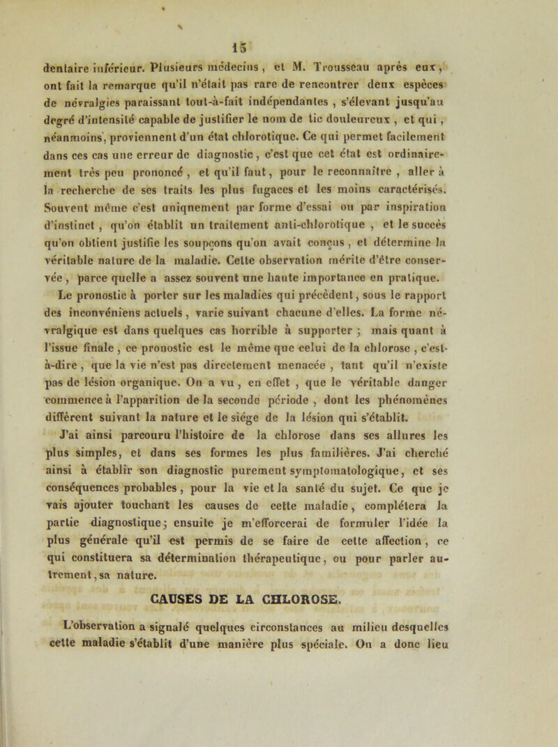 dentaire inferieur. Plusieurs médecins , et M. Trousseau après eut, ont fait la remarque qu’il n’était pas rare de rencontrer dent especes de névralgies paraissant toul-à-fait indépendantes , s’élevant jusqu’au degré d’intensité capable de justifier le nom de tic doulcurcut, et qui, néanmoins, proviennent d'un état chlorotique. Ce qui permet facilement dans ces cas une erreur de diagnostic , c’est que cet état est ordinaire- ment très peu prononcé, et qu’il faut, pour le reconnaître , aller à la recherche de ses traits les plus fugaces et les moins caractérisés. Souvent même c'est uniqnemeut par forme d’essai ou par inspiration d’instinct , qu’on établit un traitement anli-clilorotiquc , et le succès qu’on obtient justifie les soupçons qu'on avait conçus , et détermine la véritable nature de la maladie. Celte observation mérite d’étre conser- vée , parce quelle a assez souvent une haute importance en pratique. Le pronostic à porter sur les maladies qui précèdent, sous le rapport des inconvéniens actuels , varie suivant chacune d'elles. La forme né- vralgique est dans quelques cas horrible à supporter ; mais quant à l’issue finale , ce pronostic est le même que celui de la chlorose , c’est- à-dire , que la vie n’est pas directement menacée , tant qu’il n'existe pas de lésion organique. On a vu , en effet , que le véritable danger commence à l’apparition de la seconde période , dont les phénomènes diffèrent suivant la nature et le siège de la lésion qui s’établit. J’ai ainsi parcouru l’histoire de la chlorose dans scs allures les plus simples, et dans ses formes les plus familières. J’ai cherché ainsi à établir son diagnostic purement symptomatologique, et ses conséquences probables, pour la vie et la santé du sujet. Ce que je vais ajouter touchant les causes de cette maladie, complétera la partie diagnostique; ensuite je m’efforcerai de formuler l'idée la plus générale qu’il est permis de se faire de cette affection, ce qui constituera sa détermination thérapeutique, ou pour parler au- trement, sa nature. CAUSES DE LA CHLOROSE. L’observation a signalé quelques circonstances au milieu desquelles cette maladie s’établit d’une manière plus spéciale. On a donc lieu