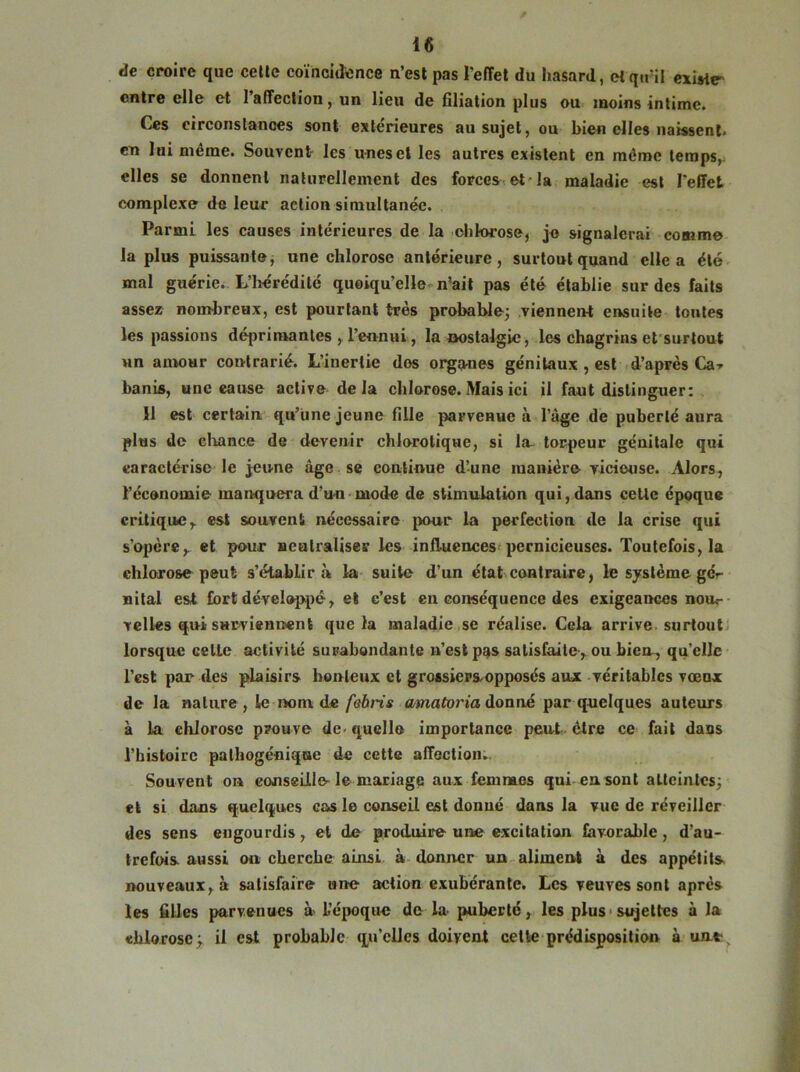 de croire que cette coïncidence n’est pas l'effet du hasard, et qu’il existe entre elle et 1 affection, un lieu de Gliation plus ou moins intime» Ces circonstances sont extérieures au sujet, ou bien elles naissent, en lui même. Souvent les unes et les autres existent en même temps, elles se donnent naturellement des forcer et-la maladie est l'effet complexe de leur action simultanée. Parmi les causes intérieures de la chlorose, je signalerai comme la plus puissante, une chlorose antérieure, surtout quand elle a été mal guérie. L’hérédité quoiqu’elle n’ait pas été établie sur des faits assez nombreux, est pourtant très probable; viennent ensuite toutes les passions déprimantes , l’ennui, la nostalgie, les chagrins et surtout nn amour contrarié. L’inertie dos organes génitaux , est d’après Ca* banis, une cause active delà chlorose. Mais ici il faut distinguer: 11 est certain qu’une jeune fille parvenue à l’âge de puberté aura plus de chance de devenir chlorotique, si la- torpeur génitale qui caractérise le jeune âge se continue d’une manière vicieuse. Alors, l’économie manquera d’un mode de stimulation qui, dans cette époque critique, est souvent nécessaire pour la perfection de la crise qui s’opère, et pour neutraliser les influences pernicieuses. Toutefois, la chlorose peut s’établira la suite d’un état contraire, le système gc-- uital est fort développé, et c’est en conséquence des exigeances nou.- relies qui surviennent que la maladie se réalise. Cela arrive surtout lorsque celle activité surabondante n’est pas satisfaite, ou bien-, qu’elle l’est par des plaisirs honteux et grossiersopposés aux véritables vœux de la nature , le nom de febris amatoria donné par quelques auteurs à la chlorose prouve de-quelle importance peut être ce fait dans l’histoire palhogénique de cette affection. Souvent on conseille le mariage aux femmes qui en sont atteintes; et si dans quelques cas le conseil est donné dans la vue de réveiller des sens engourdis, et de produire une excitation favorable, d’au- trefois aussi ou cherche ainsi à donner un aliment à des appétits nouveaux, à satisfaire une action exubérante. Les veuves sont apres les filles parvenues à L’époque de la- puberté, les plus sujettes à la chlorose; il est probable qu’elles doivent cette prédisposition à uat,