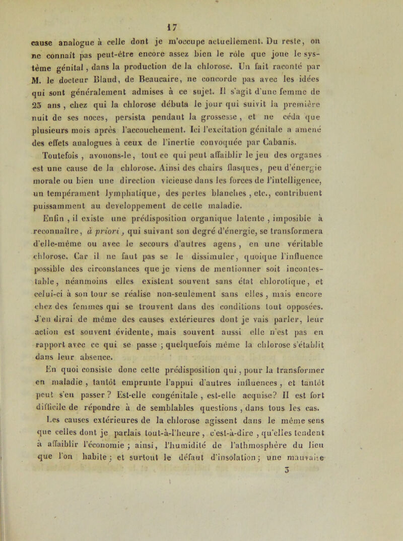 cause analogue à celle dont je m’occupe actuellement. Du reste, on ne connaît pas peut-être encore assez bien le rôle que joue le sys- tème génital, dans la production de la chlorose. Un fait raconté par M. le docteur Blaud, de Beaucaire, ne concorde pas avec les idées qui sont généralement admises à ce sujet. Il s'agit d'une femme de 23 ans , chez qui la chlorose débuta le jour qui suivit la première nuit de scs noces, persista pendaut la grossesse , et ne céda que plusieurs mois après l'accouchement. Ici l’excitation génitale a amené des effets analogues à ceux de l'inertie convoquée par Cabanis. Toutefois, avouons-le, tout ce qui peut affaiblir le jeu des organes est une cause de la chlorose. Ainsi des chairs flasques, peu d’énergie morale ou bien une direction vicieuse dans les forces de l’intelligence, un tempérament lymphatique, des perles blanches , etc., contribuent puissamment au développement de celle maladie. Enfin , il existe une prédisposition organique latente , iinposibie à reconnaître, à priori, qui suivant son degré d’énergie, se transformera d'elle-mème ou avec le secours d’autres agens, en une véritable chlorose. Car il ne faut pas se le dissimuler, quoique l’influence possible des circonstances que je viens de mentionner soit incontes- table, néanmoins elles existent souvent sans état chlorotique, et celui-ci à son tour se réalise non-seulement sans elles , mais encore chez des femmes qui se trouvent dans des conditions tout opposées. J'en dirai de meme des causes extérieures dont je vais parler, leur action est souvent évidente, mais souvent aussi elle n'est pas en rapport avec ce qui se passe ; quelquefois même la chlorose s'établit dans leur absence. En quoi consiste donc cette prédisposition qui, pour la transformer en maladie , tantôt emprunte l'appui d'autres influences , et tantôt peut s’en passer? Est-elle congénitale , est-elle acquise? II est fort difficile de répondre à de semblables questions , dans tous les cas. Ees causes extérieures de la chlorose agissent dans le même sens que celles dont je parlais lout-à-l’hcure , c'est-à-dire , qu’elles tendent a affaiblir l’économie; ainsi, l’humidité de l’alhmosphère du lieu que Ion habite; et surtout le défaut d'insolation; une mauvaite 3 \