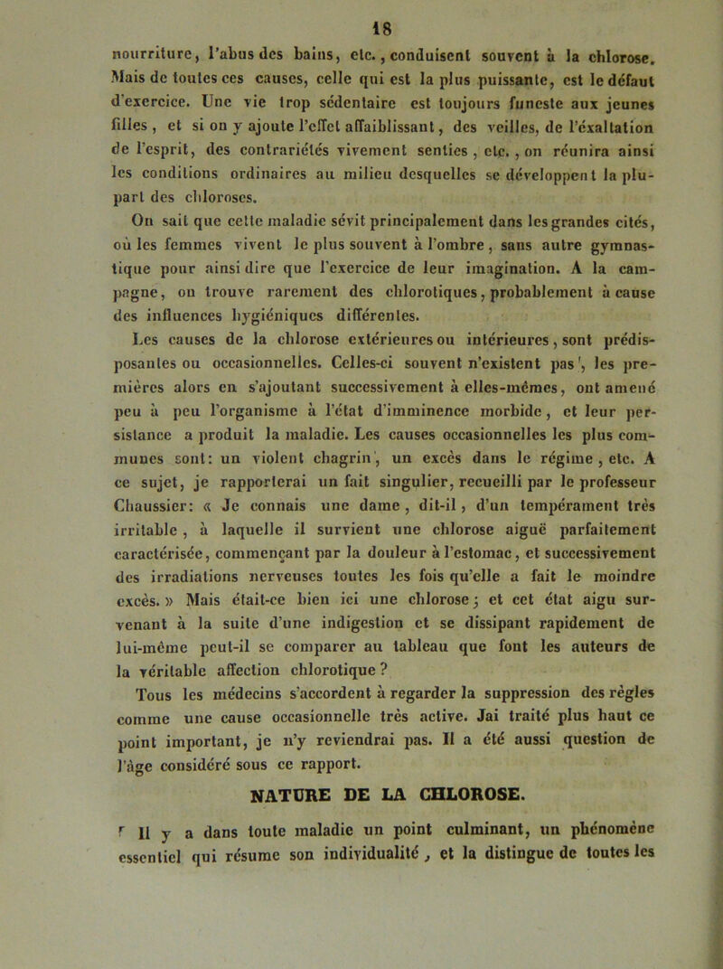 nourriture, l’abus des bains, etc., conduisent souvent à la chlorose. Mais de toutes ces causes, celle qui est lapins puissante, est le defaut d exercice. Une vie trop sédentaire est toujours funeste aux jeunes filles , et si on y ajoute l’effet affaiblissant, des veilles, de l’exaltation de l’esprit, des contrariétés vivement senties, etc. , on réunira ainsi les conditions ordinaires au milieu desquelles se dcveloppen t la plu- part des chloroses. On sait que cette maladie sévit principalement dans les grandes cités, où les femmes vivent le plus souvent à l’ombre , sans autre gymnas- tique pour ainsi dire que l’exercice de leur imagination. A la cam- pagne, ou trouve rarement des chlorotiques, probablement à cause des influences hygiéniques différentes. Les causes de la chlorose extérieures ou intérieures, sont prédis- posantes ou occasionnelles. Celles-ci souvent n’existent pas1, les pre- mières alors en s’ajoutant successivement à elles-mêmes, ont amené peu à peu l’organisme à l’état d’imminence morbide, et leur per- sistance a produit la maladie. Les causes occasionnelles les plus com- munes sont: un violent chagrin , un excès dans le régime , etc. À ce sujet, je rapporterai un fait singulier, recueilli par le professeur Chaussier: « Je connais une dame, dit-il, d’un tempérament très irritable , à laquelle il survient une chlorose aiguë parfaitement caractérisée, commençant par la douleur à l’estomac, et successivement des irradiations nerveuses toutes les fois qu’elle a fait le moindre excès. » Mais était-ce bien ici une chlorose 3 et cet état aigu sur- venant à la suite d’une indigestion et se dissipant rapidement de lui-même peul-il se comparer au tableau que font les auteurs de la véritable affection chlorotique ? Tous les médecins s’accordent à regarder la suppression des règles comme une cause occasionnelle très active. Jai traité plus haut ce point important, je u’y reviendrai pas. Il a été aussi question de fàge considéré sous ce rapport. NATURE DE LA CHLOROSE. r D y a dans toute maladie un point culminant, un phénomène essentiel qui résume son individualité , et la distingue de toutes les