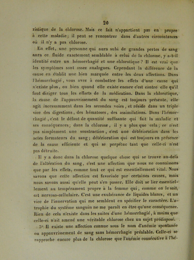 risliquc de la chlorose. Mais ce fait n’appartient pas en propre à celle maladie3 il peut se rencontrer dans d'autres circonstances où il n’y a pas chlorose. En effet, une personne qui aura subi de grandes pertes de sang aura ce fluide exactement semblable à celui de la chlorose, y a-t-il identité entre un hémorrhagie et une chlorotique ? Il est vrai que les symptômes sont assez analogues. Cependant la différence de la cause en établit une bien marquée entre les deux affections. Dans l'hémorrhagié , vous avez à combattre les effets d’une cause qui n'existe plus, ou bien quand elle existe encore c’est contre elle qu’il faut diriger tous les elTorts de la médication. Dans la chlorotique, la cause de l’appauvrissement du sang est toujours présente, elle agit incessamment dans les secondes voies , et réside dans un triple vice des digestions , des hématoses , des assimilations. Dans l’hémor- rhagié , c’est le défaut de quantité suffisante qui fait la maladie et ses conséquences; dans la chlorose, il y a plus que cela; ce n'est pas simplement une soustraction , c’est une détérioration dans les actes formateurs du sang; détérioration qui est toujours en présence de la cause efficiente et qui se perpétue tant que celle-ci n’est pas détruite. Il y a donc dans la chlorose quelque chose qui se trouve au-delà de l'altération du sang, c’est une affection que nous ne connaissons que par les effets, comme tout ce qui est essentiellement vital. Nous savons que cette affectiou est favorisée par certaines causes, mais nous savons aussi qu'elle peut s’en passer. Elle doit se lier essentiel- lement au tempérament propre à la femme qui, comme on lésait, est ncrvoso-cellulaire. C’est une exubérance de liquides blancs, et un vice de l’innervation qui me semblent en spécifier le caractère. L'a- trophie du système sanguin ne me paraît en être qu’une conséquence. Rien de cela n’existe dans les suites d’une hémorrhagié, à moins que celle-ci n'ait amené une véritable chlorose chez un sujet prédisposé. 5° Il existe une affection connue sous le nom d’anémie spontanée ou appauvrissement de sang sans hémorrhagie préalable. Celle-ci se rapproche encore plus de la chlorose que l’anémie consécutive à l’hé-