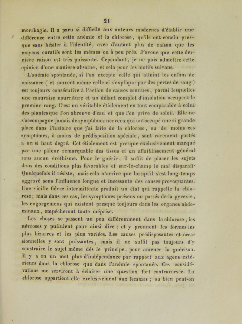 morrhagic. II a paru si difficile aux ailleurs modernes d’élablir une différence entre cette anémie et la chlorose, qu'ils ont conclu pres- que sans hésiter à l'identité, avec d'autant plus de raison que les moyens curatifs sont les mêmes ou à peu près. J'avoue que cette der- nière raison est très puissante. Cependant, je ne puis admettre cette opinion d’une manière absolue, et cela pour les motifs suivans. L’anémie spontanée, si l'on excepte celle qui atteint les enfans de naissance ( et souvent même celle-ci s'explique par des pertes de sang) est toujours consécutive à l’action de causes connues, parmi lesquelles une mauvaise nourriture et un défaut complet d'insolation occupent le premier rang. C’est un véritable étiolement en tout comparable à celui des plantes que l'on abreuve d'eau et que l’on prive de soleil. Elle ne s'accompagne jamais de symptômes nerveux qui ontoccupé une si grande place dans l’histoire que j’ai faite de la chlorose, ou du moins ces symptômes, à moins de prédisposition spéciale, sont rarement portés à un si haut degré. Cet étiolement est presque exclusivement marqué par une pâleur remarquable des tissus cl un affaiblissement général sans aucun éréthisme. Pour le guérir, il suffit de placer les sujets dans des conditions plus favorables et sur-le-champ le mal disparaît’ Quelquefois il résiste, mais cela n’arrive que lorsqu'il s’est long-temps aggravé sous l'influence longue et incessante des causes provoquantes. Lne vieille fièvre intermittente produit un état qui rappelle la chlo- rose; mais dans ces cas, les symptômes présens ou passés de la pyrexie, les engorgemens qui existent presque toujours dans les organes abdo- minaux, empêcheront toute méprise. Les choses se passent un peu différemment dan* la chlorose ; les névroses y pullulent pour ainsi dire : et y prennent les formes les plus bizarres et les plus variées. Les causes prédisposantes et occa- sionnelles y sont puissantes, mais il ne suffit pas toujours d’y soustraire le sujet même dès le principe, pour amener la guérison. Il y a en un mot plus d’indépendance par rapport aux agens exté- rieurs dans la chlorose que dans l’anémie spontanée. Ces considé- rations me serviront à éclairer une question fort controversée. La chlorose appartient-elle exclusivement aux femmes ; ou bien peut-ori