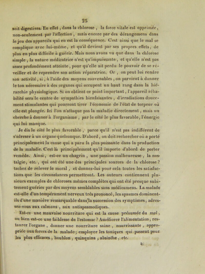 soit digestives. En effet, dans la chlorose , la force vitale est opprimée, non-seulement par l’affection , mais encore par des dérangemens dans le jeu des appareils qui en est la conséquence. C’est ainsi que le mal se complique avec lui-même, et qu’il devient par scs propres effets, de plus en plus difficile à guérir. Mais nous avons vu que dans la chlorose simple , la nature médicatrice n’est qu'impuissante , et qu'elle n'est pas assez profondément atteinte , pour qu’elle ait perdu le pouvoir de se ré- veiller et de reprendre son action réparatrice. Or , on peut lui rendre son activité , si, à l’aide des moyens convenables , on parvient à donner le ton nécessaire à des organes qui occupent un haut rang dans la hié- rarchie physiologique. Si on obtient ce point important, l’appareil réha- bilité sera le centre de sympathies bienfaisantes , d'irradiations douce- ment stimulantes qui pourront tirer l’économie de l’état de torpeur où elle est plongée. Ici l’on n'attaque pas la maladie directement , mais on cherche à donner à l’organisme , par le côté le plus favorable, l'énergie qui lui manque. Je dis le côté le plus favorable , parce qu’il n’est pas indifférent de s’adreser à un organe quelconque. D’abord , on doit rechercher où a porté principalement la cause qui a paru la plus puissante daus la production de la maladie. C’est là principalement qu'il importe d’abord de porter remède. Ainsi, est-ce un chagrin , une passion malheureuse , la nos- talgie, etc., qui ont été une des principales sources de la chlorose ? tachez de relever le moral, et donnez-lui pour cela toutes les satisfac- tions que les circonstances permettront. Les auteurs contiennent plu- sieurs exemples de chloroses mêmes complètes qui ont été presque subi- tement guéries par des moyens semblables sans médicamens. La malade est-elle d’un tempérament nerveux très prononcé, les spasmes dominent- ils d’une manière remarquable dans;la succession des symptômes, adres- sez-vous aux caïmans , aux antispasmodiques. Est-ce une mauvaise nourriture qui est la cause présumée du mal, ou bien est-ce une faiblesse de l’estomac? Améliorer l’alimentation, res- taurer l’organe , donner une nourriture saine , nourrissante , appro- priée aux forces de la malade; employer les toniques qui passent pour les plus efficaces , houblon , quinquina , absinthe , etc.