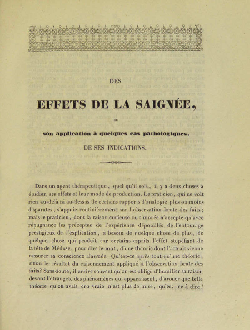 ) DES EFFETS DE LA SAIGNÉE, DE son application A quelques cas pathologiques, DE SES INDICATIONS. % Dans un agent thérapeutique , quel qu’il soit, il y a deux choses à étudier, ses effets et leur mode de production. Le praticien , qui ne voit rien au-delà ni au-dessus de certains rapports d’analogie plus ou moins disparates, s’appuie routinièrement sur l’observation brute des faits; mais le praticien , dont la raison curieuse ou timorée n’accepte qu’avec répugnance les préceptes de l’expérience dépouillés de l’entourage prestigieux de l’explication, a besoin de quelque chose de plus, de quelque chose qui produit sur certains esprits l’effet stupéfiant de la tète de Méduse, pour dire le mot, d’une théorie dont l’attrait vienne rassurer sa conscience alarmée. Qu’est-ce après tout qu’une théorie , sinon le résultat du raisonnement appliqué à l’observation brute des laits? Sans doute, il arrive souvent qu’on est obligé d’humilier sa raison devant l’étrangeté des phénomènes qui apparaissent, d’avouer que telle théorie qu’on avait cru vraie n’est plus de mise, qu’est-ce à dire?
