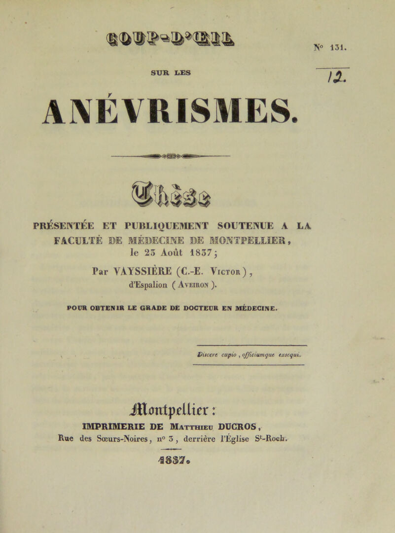 IS° 131. SUR LUS IX ANÉVRISMES. PRÉSENTÉE ET PUBLIQUEMENT SOUTENUE A LA FACULTÉ ©E MÉDECINE DE MONTPELLIER, le 23 Août 1837 \ Par VAYSSIÈRE (C.-E. Victor), d’Espalion ( Aveiron ). POUR OBTENIR LE GRADE DE DOCTEUR EN MÉDECINE. Ditcere capio , officiumqut exsequi. Jltontpfllicï : IMPRIMERIE DE Matthieu DÜCROS, Rue des Sœurs-Noires, n° 3, derrière l’Église Sl-Rocli. 4§$Zo