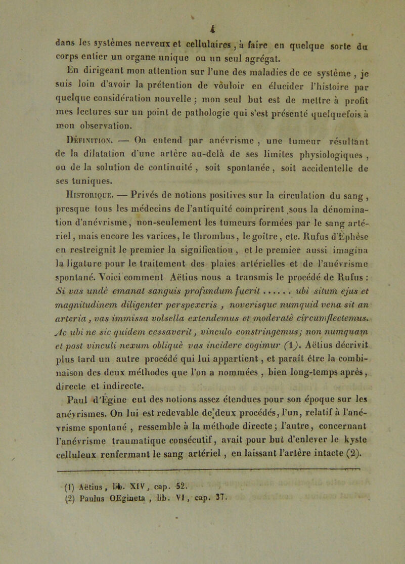 ♦ dans les systèmes nerveux et cellulaires , à faire en quelque sorte du corps entier un organe unique ou un seul agrégat. En dirigeant mon attention sur l’une des maladies de ce système , je suis loin d avoir la prétention de vouloir en élucider l’histoire par quelque considération nouvelle ; mon seul but est de mettre à profit mes lectures sur un point de pathologie qui s’est présenté quelquefois à mon observation. Définition. — On entend par anévrisme , une tumeur résultant de la dilatation d'une artère au-delà de ses limites physiologiques , ou delà solution de continuité, soit spontanée, soit accidentelle de ses tuniques. Historique. — Privés de notions positives sur la circulation du sang , presque tous les médecins de l’antiquité comprirent sous la dénomina- tion d’anévrisme, non-seulement les tumeurs formées par le sang arté- riel , mais encore les varices, le thrombus, le goitre , etc. Rufus d'Ephèse en restreignit le premier la signification, et le premier aussi imagina la ligature pour le traitement des plaies artérielles et de l’anévrisme spontané. Voici comment Aëtius nous a transmis le procédé de Rufus : Si vas undè émanai sanguis profundum fueril ubi situm ejus et magnitudinem diligenter perspexeris , noverisque numquid vena sit an arleria, vas immissa volsella exteiulemus et moderatè circumflectemus. sic ubi ne sic quidem cessaverit, vinculo constringemus; non numquam et post vinculi nexum obliqué vas incidcre cogimur (\). Aëtius décrivit plus tard un autre procédé qui lui appartient , et paraît être la combi- naison des deux méthodes que l’on a nommées , bien long-temps après, directe et indirecte. Paul d’Egine eut des notions assez étendues pour son époque sur les anévrismes. On lui est redevable de’deux procédés, l’un, relatif à l’ané- vrisme spontané , ressemble à la méthode directe; l’autre, concernant l’anévrisme traumatique consécutif, avait pour but d’enlever le kyste celluleux renfermant le sang artériel , en laissant l’artère intacte (2). (1) Aëtius, lü). XIV, cap. 52. (2) Paulus OEgiacta , lib. VI, cap. 37.