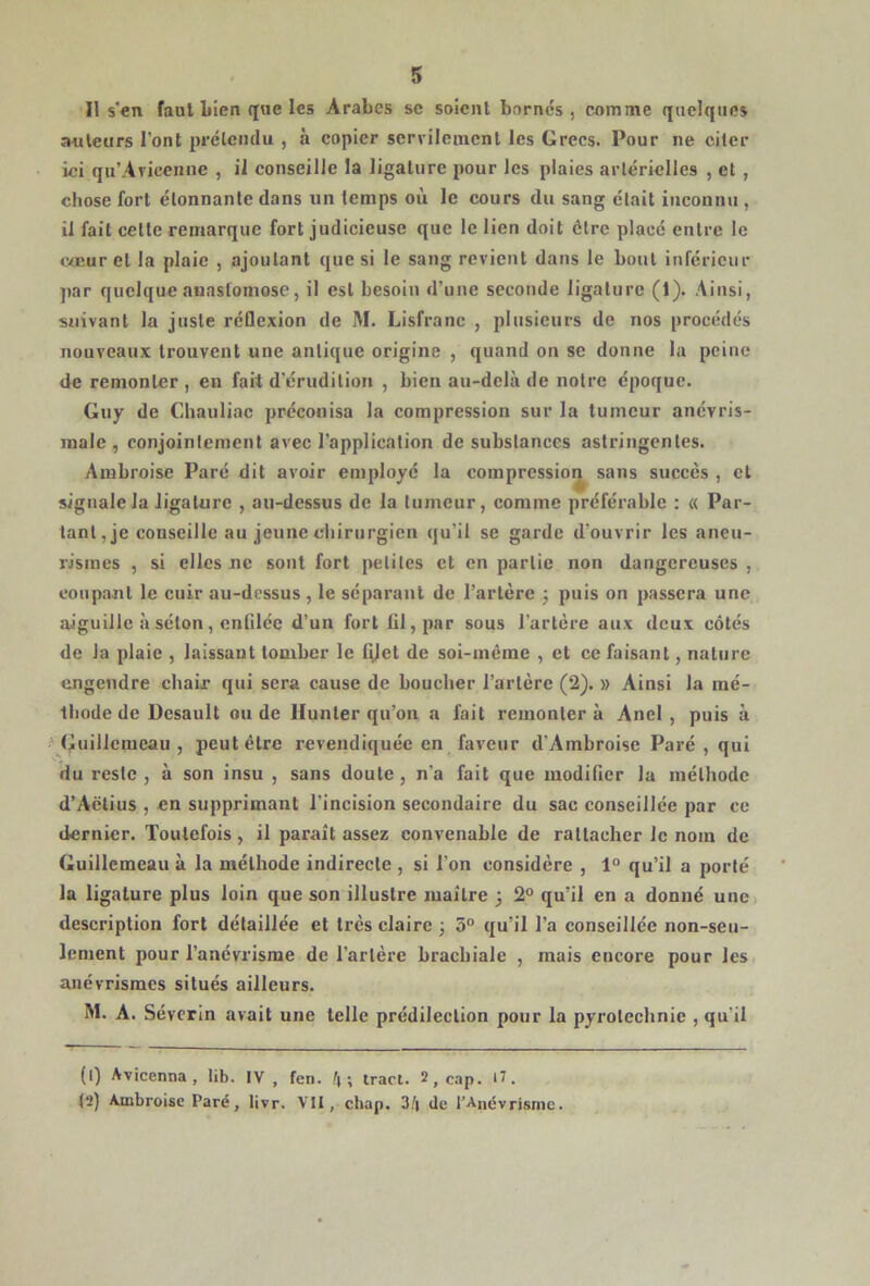 Il s'en faut liien que les Arabes sc soient bornes, comme quelques auteurs l’ont prétendu , à copier servilement les Grecs. Pour ne citer ici qu’Avicenne , il conseille la ligature pour les plaies artérielles , et , chose fort étonnante dans un temps où le cours du sang était inconnu , il fait cette remarque fort judicieuse que le lien doit être placé entre le coeur et la plaie , ajoutant que si le sang revient dans le bout inférieur par quelque anastomose, il est besoin d’une seconde ligature (1). Ainsi, suivant la juste réflexion de M. Lisfranc , plusieurs de nos procédés nouveaux trouvent une antique origine , quand on se donne la peine de remonter , en fait d’érudition , bien au-delà de notre époque. Guy de Chauliac préconisa la compression sur la tumeur anévris- male , conjointement avec l’application de substances astringentes. Ambroise Paré dit avoir employé la compression sans succès , et signale la ligature , au-dessus de la tumeur, comine préférable : « Par- tant, je conseille au jeune chirurgien qu’il se garde d’ouvrir les aneu- risraes , si elles ne sont fort petites et en partie non dangereuses , coupant le cuir au-dessus, le séparant de l’artère ; puis on passera une aiguille à séton, enfilée d’un fort fil, par sous l’artère aux deux côtés de la plaie , laissant tomber le filet de soi-inème , et ce faisant, nature engendre chair qui sera cause de boucher l’artère (2). » Ainsi la mé- thode de Desault ou de Hunter qu’on a fait remontera Anel , puis à Guillemeau , peut être revendiquée en faveur d’Ambroise Paré , qui du reste , à son insu , sans doute , n’a fait que modifier la méthode d’Aëtius , en supprimant l’incision secondaire du sac conseillée par ce dernier. Toutefois, il paraît assez convenable de rattacher le nom de Guillemeau à la méthode indirecte , si l’on considère , 1° qu’il a porté la ligature plus loin que son illustre maître 5 2° qu’il en a donné une description fort détaillée et très claire ; 5° qu’il l’a conseillée non-seu- lement pour l’anévrisme de l’artère brachiale , mais encore pour les anévrismes situés ailleurs. M. A. Sévcrin avait une telle prédilection pour la pyrotechnie , qu'il (1) Avicenna , lib. IV, fen. /( ; iracl. 2, cap. >7. (2) Ambroise Paré, livr. VII, chap. de l’Anévrisme.