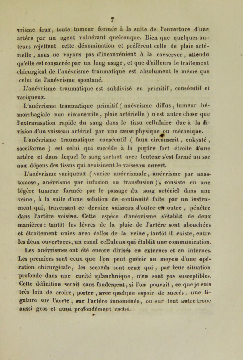 vrismc (aux, toute tumeur formée à la suite de l’ouverture d'une artère par un agent vulnérant quelconque. Bien que quelques au- teurs rejettent celte dénomination et préfèrent celle de plaie arté- rielle , nous ne voyons pas d’inconvénient à la conserver, attendu qu’elle est consacrée par un long usage , et que d’ailleurs le traitement chirurgical de l'anévrisme traumatique est absolument le même que celui de l’anévrisme spontané. L’anévrisme traumatique est subdivisé cri primitif, consécutif et variqueux. L’anévrisme traumatique primitif ( anévrisme diffus , tumeur hé- morrhagialc non circonscrite, plaie artérielle ) n’est autre chose que l’extravasation rapide du sang dans le tissu cellulaire due à la di- vision d’un vaisseau artériel par une cause physique^ou mécanique. L’anévrisme traumatique consécutif ( faux circonscrit, enkysté , sacciforme ) est celui qui succède à la piqûre fort étroite d’une artère et dans lequel le sang sortant avec lenteur s'est formé un sac aux dépens des tissus qui avoisinent le vaisseau ouvert. L’anévrisme variqueux ( varice anévrisraale, anévrisme par anas- tomose, anévrisme par infusion oti transfusion)* consiste en une légère tumeur formée par le passage du sang artériel dans une veine, à la suite d’une solution de continuité faite par un instru- ment qui, traversant ce dernier vaisseau d’outre cl* outre , pénètre dans l’artère voisine. Cetlc espèce d’anévrisme s'établit de deux manières : tantôt les lèvres de la plaie de l’artère sont abouchées et étroitement unies avec celles de la veine , tantôt il existe, entre les deux ouvertures, un canal celluleux qui établit une communication. Les anévrismes ont clé encore divisés ci» externes et en internes. Les premiers sont ceux que l'on peut guérir au moyeu d’une opé- ration chirurgicale, les seconds sont ceux qui , par leur situation profonde dans une cavité splanchnique , n’en sont pas susceptibles. Cette définition serait sans fondement, si l’o» [mirait , ce que je suis très loin de croire, porter , avee quelque espoir de succès, une li- gature sur l’aorte, sur l’artère innoménée, ou sur tout autre tronc aussi gros et aussi profondément caché.