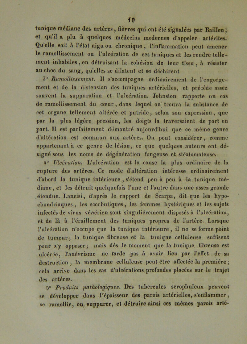 tunique médiane des arlèrcs, fièvres qui ont clé signalées par Bâillon, et qu il a plu a quelques médecins modernes d’appeler arlcriles. Quelle soit a l’état aigu ou chronique, l’inflammation peut amener le ramollissement ou l’ulcération de ces tuniques et les rendre telle- ment inhabiles, en détruisant la cohésion de leur tissu , à résister au choc du sang, quelles se dilatent et se déchirent 3° Ramollissement. Il s’accompagne ordinairement de l'engorge- ment et de la distension des tuniques artérielles, et précède assez souvent la suppuration et l’ulcération. Johnston rapporte un cas de ramollissement du cœur, dans lequel on trouva la substance de cet organe tellement altérée et putride, selon son expression, que par la plus légère pression, les doigts la traversaient de part en part. Il est parfaitement démontré aujourd’hui que ce même genre d’altération est commun aux artères. On peut considérer, comme appartenant à ce genre de lésion, ce que quelques auteurs ont dé- signé sous les noms de dégénération fongeuse et sléatomateuse. 4° Ulcération. L’ulcération est la cause la plus ordinaire de la rupture des artères. Ce mode d’altération intéresse ordinairement d’abord la tunique intérieure , s’étend peu à peu à la tunique mé- diane, et les détruit quelquefois l’une et l’autre dans une assez grande étendue. Lancisi, d’après le rapport de Scarpa, dit que les hypo- chondriaques , les scorbutiques, les femmes hystériques et les sujets infectés de virus vénérien sont singulièrement disposés à l’ulcération, et de là à l’éraillement des tuniques propres de l’artère. Lorsque l’ulcération n’occupe que la tunique intérieure, il ne se forme point de tumeur 3 la tunique fibreuse et la tunique celluleuse suffisent pour s’y opposer; mais dès le moment que la tunique fibreuse est ulcérée, l’anévrisme ne tarde pas à avoir lieu par l’effet de sa destruction ; la membrane celluleuse peut être affectée la première ; cela arrive dans les cas d’ulcérations profondes placées sur le trajet des artères. 3° Produits pathologiques. Des tubercules serophuleux peuvent se développer dans l'épaisseur des parois artérielles, s’enflammer, se ramollir, ot* suppurer, et détruire ainsi ces mêmes parois arté-