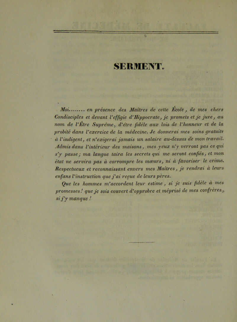 SERMENT. r Moi ... en -présence des Maîtres de cette Ecole, de mes chers Condisciples et devant l’effigie d’Hippocrate, je promets et je jure, au nom de l’Etre Suprême, d’être fidèle aux lois de l’honneur et de la probité dans l’exercice de la médecine. Je donnerai mes soins gratuits à l’indigent, et n’exigerai jamais un salaire au-dessus de mon travail. Admis dans l’intérieur des maisons, mes yeux n’y verront pas ce qui s’y passe ; ma langue taira les secrets qui me seront confiés, et mon état ne servira pas à corrompre les mœurs, ni à favoriser le crime. Respectueux et reconnaissant envers mes Maîtres, je rendrai à leui's enfans l’instruction que j’ai reçue de leurs pères. Que les hommes m’accordent leur estime, si je suis fidèle à mes promesses ! que je sois couvert d’opprobre et méprisé de mes confrères, si j’y manque !