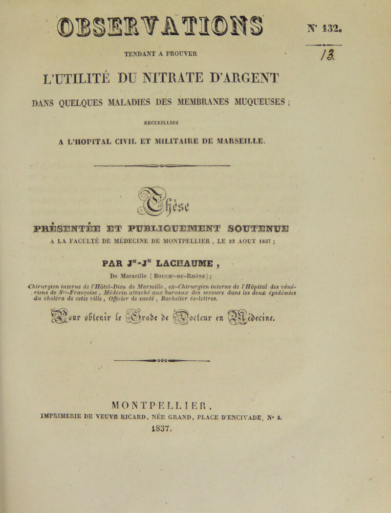 L’UTILITÉ DU NITRATE D’ARGENT DANS QUELQUES IMALADIES DES MEMBRANES MUQUEUSES ; nECCEILLIES A L’HOPITAL CIVIL ET MILITAIRE DE MARSEILLE. FüéSEÎÎTjBJE El* FUJBEIQlJEMEN’r SOTTTESîlîE A LA FACULTÉ DE SIÉDECINE DE MONTPELLIER , LE 23 AOUT 1837 ; PAR J-J® LACHAÜME , De Marseille ( Boech’-dü-Rhône) ; Chirurgien interne de VIIôtel-Dieu de Marseille , ex-Chirurgien interne de l'Bôpital des véné- riens de S'^-Françoise , Médecin attaché aux bureaux des secours dans les deux épidémies du choléra de cette ville , Officier de santé , Bachelier és-letlres. oc(cur <n M O N T P E I. L 1ER. IMPRIMERIE DE VEUVE RICARD, NÉE GILVND, PLACE DENCIVADE, N* 3. 1837.