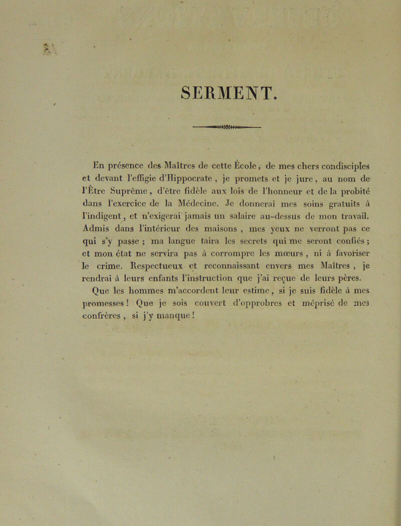 SERMENT. «tme+M- En présence des Maîtres de cette École, de mes chers condisciples et devant l’effigie d’Hippocrate , je promets et je jure, au nom de l’Être Suprême, d’être fidèle aux lois de l’honneur et de la probité dans l’exercice de la Médecine. Je donnerai mes soins gratuits à l’indigent, et n’exigerai jamais un salaire au-dessus de mon travail. Admis dans l’intérieur des maisons , mes yeux ne verront pas ce qui s’y passe ; ma langue taira les secrets qui me seront confiés ; et mon état ne servira pas à corrompre les mœurs , ni à favoriser le crime. Respectueux et reconnaissant envers mes Maîtres , je rendrai à leurs enfants l’instruction que j’ai reçue de leurs pères. Que les hommes m’accordent lexir estime, si je suis fidèle à mes promesses ! Que je sois couvert d’opprobres et méprisé de mes confrères , si j’y manque !