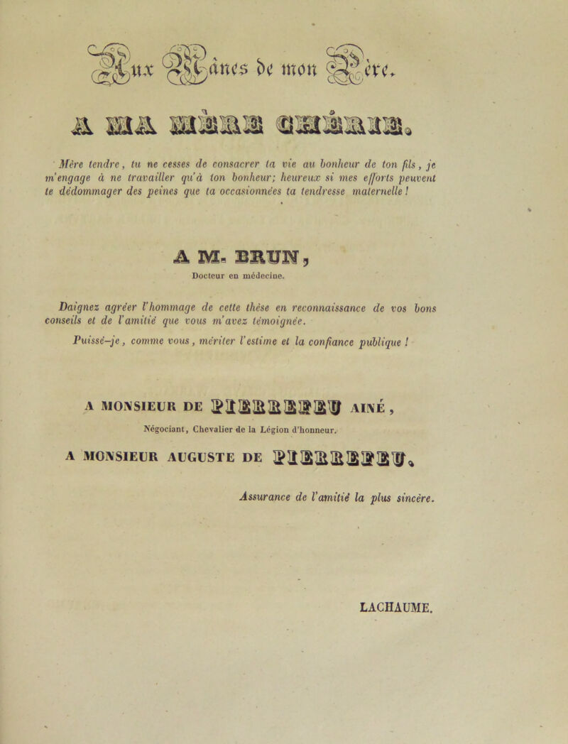 SL'/iiîcs bt! inoiî % Mère tendre, tu ne cesses de consacrer (a vie au bonheur de ton fds, je m’engage à ne travailler qu’à ton bonheur; heureux si mes ejforts peuvent te dédommager des peines que ta occasionnées ta tendresse maternelle ! A m. SBÏJW 3 Docteur en médecine. Daignez agréer l'hommage de cette thèse en reconnaissance de vos bons conseils et de l'amitié que vous m’avez témoignée. Puissé-je, comme vous, mériter l’estime et la confiance publique ! A MONSIEUR DE AIIME , Négociant, Chevalier de la Légion d’honneur. A MOi\SIElJR AUGUSTE DE Assurance de l’amitié la plus sincère.