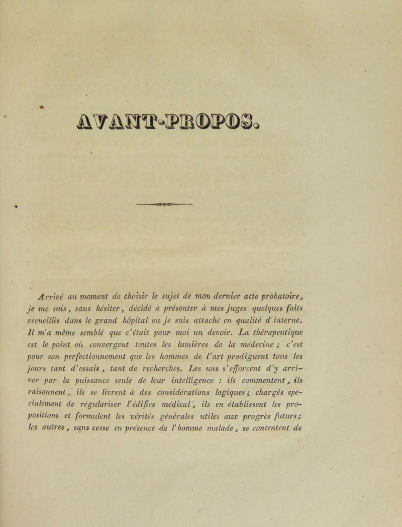 Arrivé au moment de choisir le sujet de mon dernier acte probatoire, je me suis, sa?is hésiter y décidé à présenter à mes juges quelques faits recueillis dans le grand hôpital oh je suis attaché en qualité d’interne. Il m’a même semblé que c’était pour moi un devoir. La thérapeutique est le point oit convergent toutes les lumières de la médecine ; c’est pour son perfectionnement que les hommes de l’art prodiguent tous les jours tant d’essais, tant de recherches. Les uns s’efforcent d’y arri- ver par la puissance seule de leur intelligence : ils commentent, ils raisonnent, ils se livrent à des considét'ations logiques; chargés spé- cialement de régulariser l’édifice médical', ils en établissent les pro- positions et formulent les vérités générales utiles aux progrès futurs; les autres, sans cesse en présence de l’homme malade, se contentent de