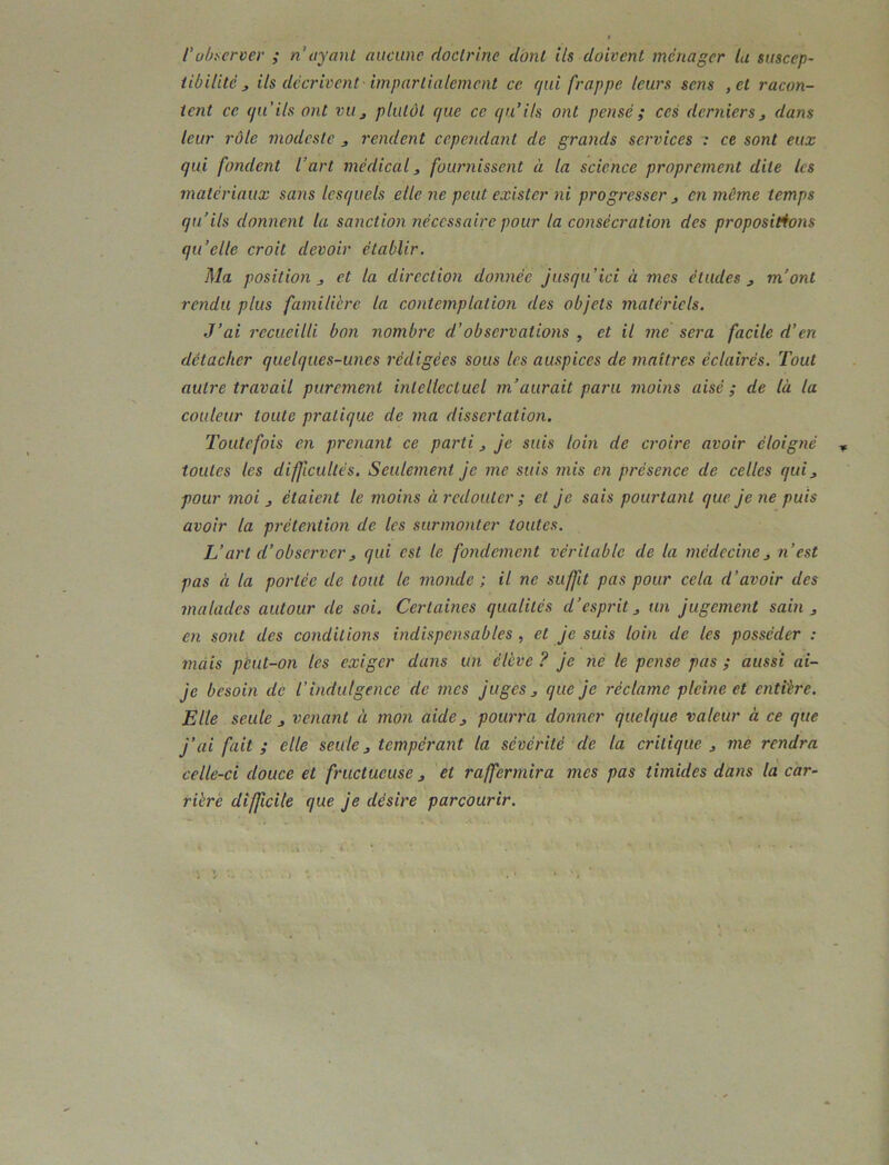 l'ühi^ervev ; n’ayant aucune doctrine dont ils doivent ménager la suscep- tibilité, ils décrivent- impartialement ce qui frappe leurs sens ,et racon- tent ce qu’ils ont vu j plutôt que ce qu’ils ont pensé ; ces derniers 3 dans leur rôle modeste 3 rendent cependant de grands services : ce sont eux qui fondent l’art médical3 fournissent à la science proprement dite les matériaux sans lesquels elle ne peut exister ni progresser 3 en môme temps qu’ils donnent la sanction nécessaire pour la consécration des propositions qu’elle croit devoir établir. Ma position 3 et la direction donnée jusqu’ici à mes études 3 m’ont rendu plus familière la contemplation des objets matériels. J’ai recueilli bon nombre d’observations , et il me sera facile d’en détacher quelques-unes rédigées sous les auspices de maîtres éclairés. Tout autre travail purement intellectuel m’aurait paru înoms aisé; de là la couleur toute pratique de ma dissertation. Toutefois en prenant ce parti 3 je suis loin de croire avoir éloigné toutes les difficultés. Seulement je me suis mis en présence de celles qui3 pour moi 3 étaient le moins à redouter ; et je sais pourtant que je ne puis avoir la prétention de les surmonter toutes. L’art d’observer3 qui est le fondement véritable de la médecine3 n’est pas à la portée de tout le monde ; il ne suffit pas pour cela d’avoir des malades autour de soi. Certaines qualités d’esprit 3 un jugement sain 3 en sont des conditions indispensables , et je suis loin de les posséder : mais pèut-on les exiger dans un élève ? je ne le pense pas ; aussi ai- je besoin de l’indulgence de mes juges 3 que je réclame pleine et entière. Elle seule 3 venant à mon aide 3 pourra donner quelque valeur à ce que j’ai fait ; elle seule 3 tempérant la sévérité de la critique 3 me rendra celle-ci douce et fructueuse 3 et raffermira mes pas timides dans la car- rière difficile que je désire parcourir.