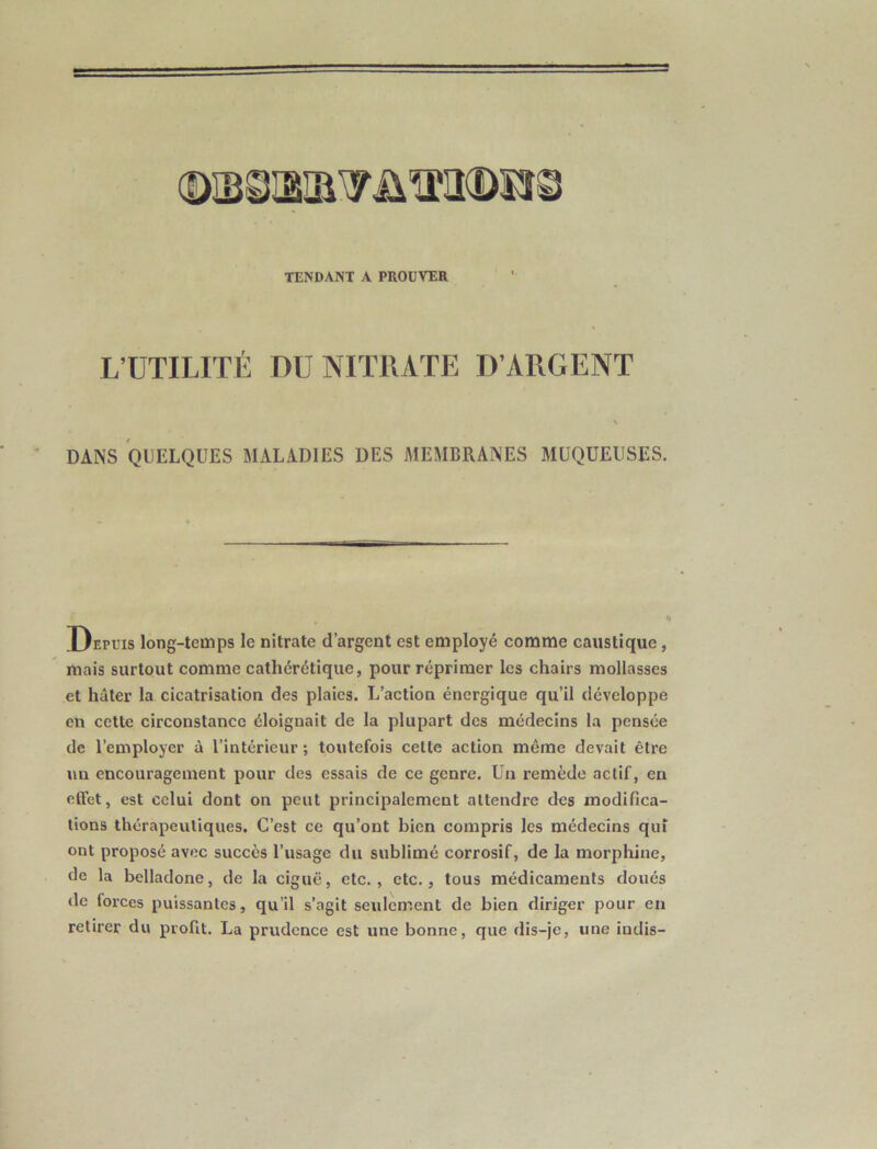 TENDANT A PROUVER L’UTILITÉ DU NITRATE D’ARGENT DANS QUELQUES MALADIES DES JIEMBRANES MUQUEUSES. Depuis long-temps le nitrate d’argent est employé comme caustique, mais surtout comme cathérétique, pour réprimer les chairs mollasses et hâter la cicatrisation des plaies. L’action énergique qu’il développe en cette circonstance éloignait de la plupart des médecins la pensée de l’employer à l’intérieur; toutefois cette action même devait être un encouragement pour des essais de ce genre. Un remède actif, en effet, est celui dont on peut principalement attendre des modifica- tions thérapeutiques. C’est ce qu’ont bien compris les médecins qui ont proposé avec succès l’usage du sublimé corrosif, de la morphine, de la belladone, de la ciguë, etc., etc., tous médicaments doués de forces puissantes, qu’il s’agit seulement de bien diriger pour en retirer du profit. La prudence est une bonne, que dis-je, une iudis-