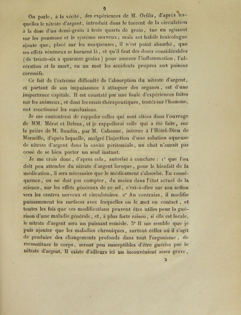 On parle, à la vérité, des expériences de M. Orfila, d’après des- quelles le nitrate d’argent, introduit dans le torrent de la circulation à la dose d’un demi-grain à trois quarts de grain, tue en agissant sur les poumons et le système nerveux ; mais cet habile toxicologue ajoute que, placé sur les muqueuses, il n’est point absorbé, que ses eflets vénéneux se bornent là , et qu’il fiiut des doses considérables (de trente-six à quarante grains) pour amener l’inflammation, l’ul- cération et la mort, en un mot les accidents propres aux poisons corrosifs. Ce fait de l’extrême difliculté de l’absorption du nitrate d’argent, et partant de son impuissance à attaquer des organes , est d’une importance capitale. Il est constaté par une foule d’expériences faites sur les animaux , et dont les essais thérapeutiques, tentés sur l’homme, ont sanctionné les cojiclusions. Je me contenterai de rappeler celles qui sont citées dans l’ouvrage de MM. Mérat et Delens, et je rappellerai celle qui a été faite, sur la prière de M. Boudin, par M. Cabanne, interne à l’IIôtel-Dieu de Marseille, d’après laquelle, malgré l’injection d’une solution aqueuse de nitrate d’argent dans la cavité péritonéale, un chat n’aurait pas cessé de se bien porter un seul instant. Je me crois donc, d’après cela, autorisé à conclure : j® que l’on doit peu attendre du nitrate d’argent lorsque, pour le bienfait de la médication, il sera nécessaire que le médicament s’absorbe. En consé- quence, on ne doit pas compter, du moins dans l’état actuel de la science, sur les effets généraux de ce sel, c’est-à-dire sur son action vers les centres nerveux et circulatoires. 2® Au contraire, il modifie puissamment les surfaces avec lesquelles on le met en contact , et toutes les fois que ces modifications peuvent être utiles pour la gué- rison d’une maladie générale, et, à plus forte raison, si elle est locale, le nitrate d’argent sera un puissant remède. 3® Il me semble que je puis ajouter que les maladies chroniques, surtout celles où il s’agit de produire des changements profonds dans tout l’organisme , de reconstituer le corps, seront peu susceptibles d’être guéries par le nitrate d’argent. Il existe d’ailleurs ici un inconvénient assez grave, 2