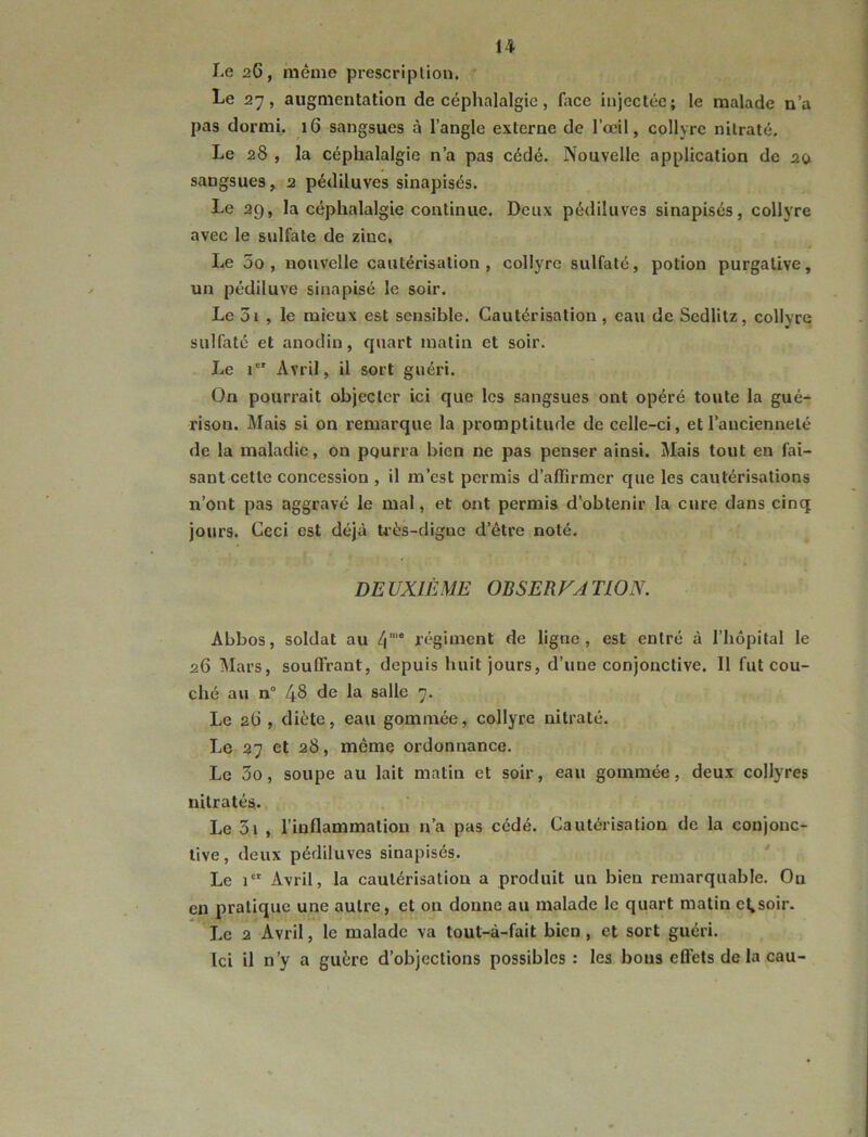 Le 2G, même prescription.  Le 27, augmentation de céphalalgie, face injectée; le malade n’a pas dormi. 16 sangsues à l’angle externe de l’œil, collyre nitrate. Le 28 , la céphalalgie n’a pas cédé. Nouvelle application de 20 sangsues, 2 pédiluves sinapisés. Le 29, la céphalalgie continue. Deux pédiluves sinapisés, collyre avec le sulfate de zinc. Le 5o , nouvelle cautérisation, collyre sulfaté, potion purgative, un pédiluve sinapisé le soir. Le 3i , le mieux est sensible. Cautérisation, eau de Sedlitz, collyre sulfaté et anodin, quart matin et soir. Le i Avril, il sort guéri. On pourrait objecter ici que les sangsues ont opéré toute la gué- rison. Mais si on remarque la promptitude de celle-ci, et l’ancienneté de la maladie, on pqurra bien ne pas penser ainsi. Mais tout en fai- sant cette concession , il m’est permis d’affirmer que les cautérisations n’ont pas aggravé le mal, et ont permis d’obtenir la cure dans cinq jours. Ceci est déjà U'ès-dignc d’étre noté. DEUXIÈME OBSERVA TLON. Abbos, soldat au 4“ régiment de ligne, est entré à l’hôpital le 26 Mars, souffrant, depuis huit jours, d’une conjonctive. Il fut cou- ché au n“ 48 de la salle 7. Le 2t), diète, eau gommée, collyre nitraté. Le 27 et 28, même ordonnance. Le 3o, soupe au lait matin et soir, eau gommée, deux collyres nitratés. Le 3i , l’inflammation n’a pas cédé. Cautérisation de la conjonc- tive, deux pédiluves sinapisés. Le 1 Avril, la cautérisation a produit un bien remarquable. On en pratique une autre, et on donne au malade le quart matin et,soir. Le 2 Avril, le malade va tout-à-fait bien , et sort guéri. Ici il n’y a guère d’objections possibles: les bons effets de la eau-