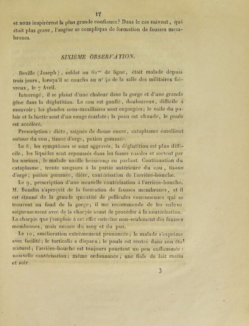 It et nous inspirèrent la plus grande confiance? Dans le cas suivant, qui était plus grave , l’angine sc compliqua de formation de fausses mem- branes. SIXIÈME OBSERVA TION. Deville (Joseph), soldat au 62'” de ligne, était malade depuis trois jours, lorsqu’il sc coucha au n° 4^ de la salle des militaires fié- vreux , le 7 Avril. Interrogé, il se plaint d’une chaleur dans la gorge et d’une grande gêne dans la déglutition. Le cou est gonllé, douloureux, difficile à mouvoir; les glandes sous-maxillaires sont engorgées ; le voile du pa- lais et la luette sont d’un rouge écarlate; la peau est chaude, le pouls est accéléré. Prescription : diète, saignée de douze onces, cataplasme émollient autour du cou , tisane d’orge, potion gommée. Le 8, les symptômes sc sont aggravés, la déglutition est plus diffi- cile, les liquides sont repoussés dans les fosses nasales et sortent par les narines, le malade nasille beaucoup en parlant. Continuation du cataplasme, trente sangsues à la partie antérieure du cou, tisane d’orge, potion gommée, diète, cautérisation de l'arrière-bouche. Le 9, prescription d’une nouvelle cautérisation à l’arrière-bouche. ^I. Boudin s’aperçoit de la formation de fausses membranes, et il est étonné de la grande quantité de pellicules couenneuses qui se trouvent au fond de la gorge; il me recommande de les enlève soigneusement avec de la charpie avant de procéder à la cautérisation. La charpie que j’emploie à cet efiet entraîne non-seulement des fousses membranes, mais encore du sang et du pus. ■ Le 10, amélioration extrêmement prononcée; le malade s’exprime avec facilité; le torticolis a disparu; le pouls est rentré dans son éta^ naturel; l’arrière-bouche est toujours pourtant un peu enflammée: non velle cautérisation ; même ordonnance; une fiole de lait matin et soir. 3