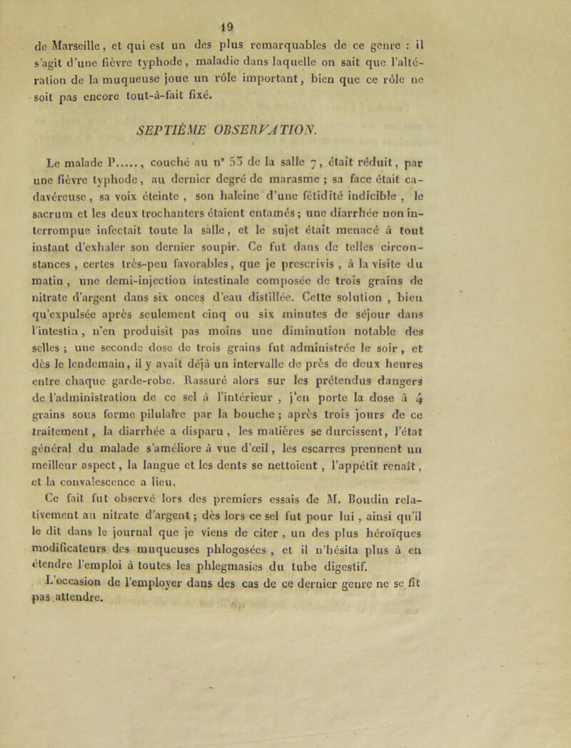 de Marseille, et qui est un des plus remarquables de ce genre : il s’agit d’une fièvre typhode, maladie dans laquelle on sait que l’alté- ration de la muqueuse joue un rôle important, bien que ce rôle ne -soit pas encore tout-à-fait fixé. SEP TIÈME OBSER VA TION. Le malade P couché au n“ 53 de la salle 7, était réduit, par une fièvre typhode, au dernier degré de marasme ; sa face était ca- davéreuse, sa voix éteinte , son haleine d’une fétidité indicible , le sacrum et les deux trochanters étaient entamés; une diarrhée non in- terrompue infectait toute la salle, et le sujet était menacé à tout instant d’exhaler son dernier soupir. Ce fut dans de telles circon- stances , certes très-peu favorables, que je prescrivis , à la visite du matin , une demi-injection intestinale composée de trois grains de nitrate d’argent dans six onces d’eau distillée. Celte solution , bien qu’expulsée après seulement cinq ou six minutes de séjour dans l’intestin, n’en produisit pas moins une diminution notable de.s selles ; une seconde dose de trois grains fut administrée le soir , et dès le lendemain, il y avait déjà un intervalle de près de deux heures entre chaque garde-robe. Rassuré alors sur les prétendus dangers de l’administration de ce sel à l’intérieur , j’en porte la dose à 4 grains sous forme pilulafre par la bouche ; après trois jours dé ce traitement, la diarrhée a disparu, les matières se durcissent, l’état général du malade s’améliore à vue d’œil, les escarres prennent un meilleur aspect, la langue et les dents se nettoient, l’appélit renaît, et la convalescence a lieu. Ce fait fut observé lors des premiers essais de M. Boudin rela- tivement au nitrate d’argent ; dès lors ce sel fut pour lui , ainsi qu’il le dit dans le journal que je viens de citer , un des plus héroïques modificateurs des muqueuses phlogosées , et il n’hésita plus à en étendre l’emploi à toutes les phlegmasics du tube digestif. . L occasion de l’employer dans des cas de ce dernier genre ne se fit pas attendre.