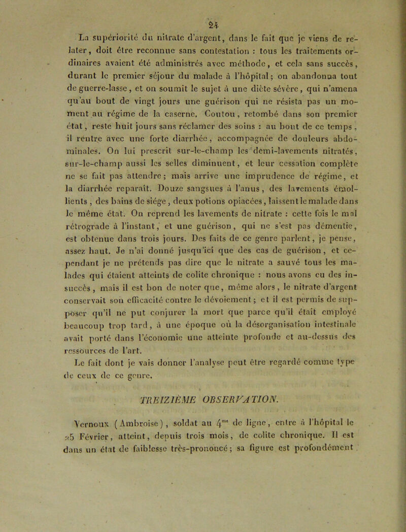 La siipériorilé du nUrale d’argent, dans le fait que je viens de re- later, doit être reconnue sans contestation : tous les traitements or- dinaires avaient été administrés avec méthode, et cela sans succès, durant le premier séjour du malade à l’hôpital; on abandonna tout de guerre-lasse, et on soumit le sujet à une diète sévère, qui n’amena qu’au bout de vingt jours une guérison qui ne résista pas un mo- ment au régime de la caserne. Coutou, retombé dans son premier état, reste huit jours sans réclamer des soins : au bout de ce temps , il rèntr^e avec une forte diarrhée, accompagnée de douleurs abdo- minales. On lui prescrit sur-le-champ les^demi-lavements nitratés, 8tir-le-champ aussi les selles diminuent, et leur cessation complète ne se fait pas attendre; niais arrive une imprudence de régime, et la diarrhée reparaît. Douze sangsues à l’anus, des lavements émol- lients , des bains de siège, deux potions opiacées, laissent le malade dans le même état. On reprend les lavements de nitrate : cette fois le mal rétrograde à l’instant, et une guérison, qui ne s’est pas démentie, est obtenue dans trois jours. Des faits de ce genre parlent, je pense, assez haut. Je n’ai donné jusqu’ici que des cas de guérison, et ce- pendant je ne prétends pas dire que le nitrate a sauvé tous les ma- lades qui étaient atteints de colite chronique : nous avons eu des in- succès , mais il est bon de noter que, même alors, le nitrate d’argent conservait son eflTicacité contre le dévoiement; et il est permis de sup- poser qu’il ne put conjurer la mort que parce qu’il était employé beaucoup trop tard, à une époque où la désorganisation intestinale avait porté dans l’économie une atteinte profonde et au-dessus des ressources de l’art. Le fint dont je vais donner l’analyse peut être regardé comme type de ceux de ce genre. TREIZIÈME OBSERVATION. Vernoux (Ambroise), soldat au 4‘° ligne, entre à l’hôpital le i<5 Février, atteint, depuis trois mois, de colite chronique. 11 est dans un état de faiblesse très-prononcé; sa figure est profondément