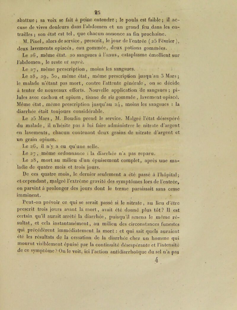 abattue ; sa voix se fait à peine entendre ; le pouls est faible ; il ac- cuse de vives douleurs dans l’abdomen et un grand feu dans les en- trailles ; son état est tel, que chacun annonce sa fin prochaine. M. Pinel, alors de service , prescrit, le jour de l’entrée ( a5 Février ), deux lavements opiacés, eau gommée, deux potions gommées. Le aG, même état, ao sangsues à l’anus, cataplasme émollient sur J’abdonicn , le reste iil siiprà. Le 27, même prescription, moins les sangsues. Le 28, 29, 3o, même état, même prescription jusqu’au 3 Mars; le malade n’étant pas mort, contre l’attente générale, on se décide à tenter de nouveaux eflbrts. Nouvelle application 'de sangsues ; pi- lules avec cachou et opium , tisane de riz gommée, lavement opiacé. Même état, même prescription jusqu’au 2l\, moins les sangsues : la diarrhée était toujours considérable. Le 25 Mars, M. Boudin prend le service. Malgré l’état désespéré du malade , il n’hésite pas à lui faire administrer le nitrate d’argent en lavements, chacun contenant deux grains de nitrate d’argent et un grain opium. Le 26, il n’y a eu qu’une selle. Le 27 , même ordonnance : la diarrhée n'a pas reparu. Le 28, mort au milieu d’un épuisement complet, après une ma- ladie de quatre mois et trois jours. De ces quatre mois, le dernier seulement a été passé à l’hôpital; et cependant, malgré l’extrême gravité des symptômes lors de l’entrée, on parvint à prolonger des jours dont le terme paraissait sans cesse imminent. Beut-on prévoir ce qui se serait passé si le nitrate, au lieu d’être prescrit trois jours avant lai mort, avait été donné plus tôt? Il est certain qu il aurait arrêté la diarrhée, puisqu’il amena le même ré- sultat, et cela instantanément, au milieu des circonstances funestes qui précédèrent immédiatement la mort : et qui sait quels auraient été les résultats de la cessation de la diarrhée chez un homme qui mourut visiblement épuisé par la continuité désespérante et l’intensité de ce symptôme? On le voit, ici l’action antidiarrhoïque du sel n’a pas 4