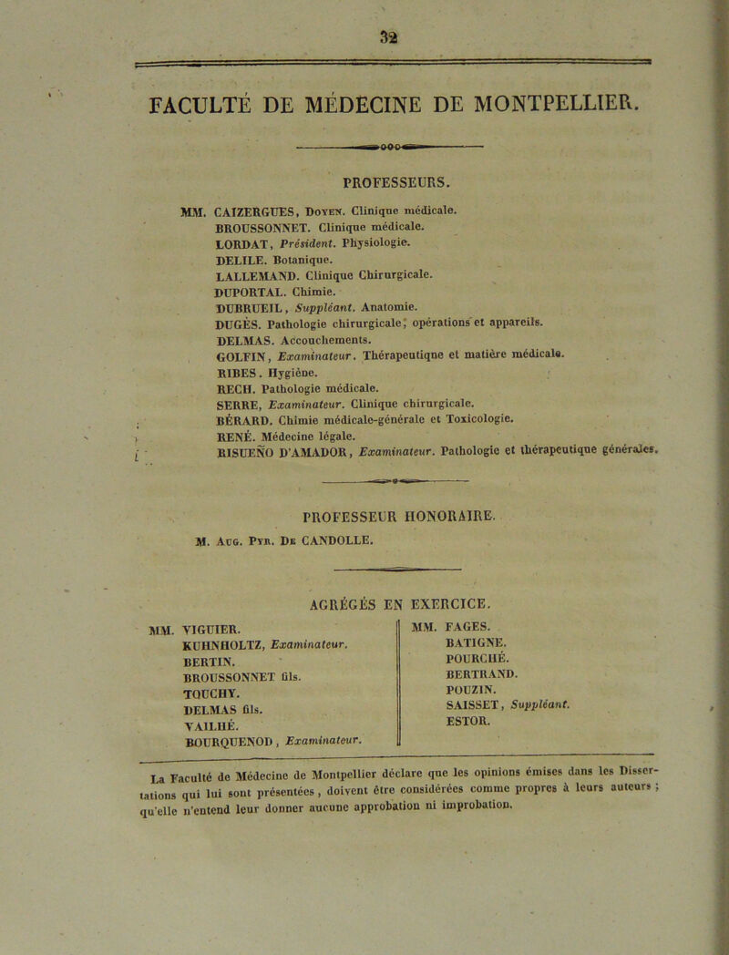 3 FACULTÉ DE MÉDECINE DE MONTPELLIER. ■ - PROFESSEURS. MM. CAIZERGUES, Doyen. Cliaique médicale, BROUSSONNET. Clinique médicale. LORD AT, Président. Physiologie. DELIEE. Botanique. LALLEMAND. Clinique Chirurgicale. DUPORTAL. Chimie. DÜBRUEIL, Suppléant. Anatomie. DUGÈS. Pathologie chirurgicale T opérations et appareils. DELMAS. Accouchements. GOLEIN, Examinateur. Thérapeutiqne et matière médicale, . , RIBES. Hygiène. RECH. Pathologie médicale. SERRE, Examinateur. Clinique chirurgicale. BÉRARD. Chimie médicale-générale et Toxicologie. RENÉ. Médecine légale. RISDENO D’.AMADOR, Examinateur. Pathologie et thérapeutique générales. PROFESSEUR HONORAIRE. M. Aog. Py». De CANDOLLE, AGRÉGÉS EN EXERCICE. MM. FAGES. BATIGNE. POURCUÉ. BERTRAND. POÜZIN. SAISSET, Suppléant. ESTOR. La Faculté de Médecine de Montpellier déclare que les opinions émises dans les Disser- tations qui lui sont présentées, doivent être considérées comme propres à leurs auteurs ; qu’elle n’entend leur donner aucune approbation ni improbation. MM. YIGÜIER. KDHNHOLTZ, Examinateur. BERTIN, BROUSSONNET fils. TQüCBY, DELMAS fils. „ VAILHÉ. «nUROUENOD. Examinateur.