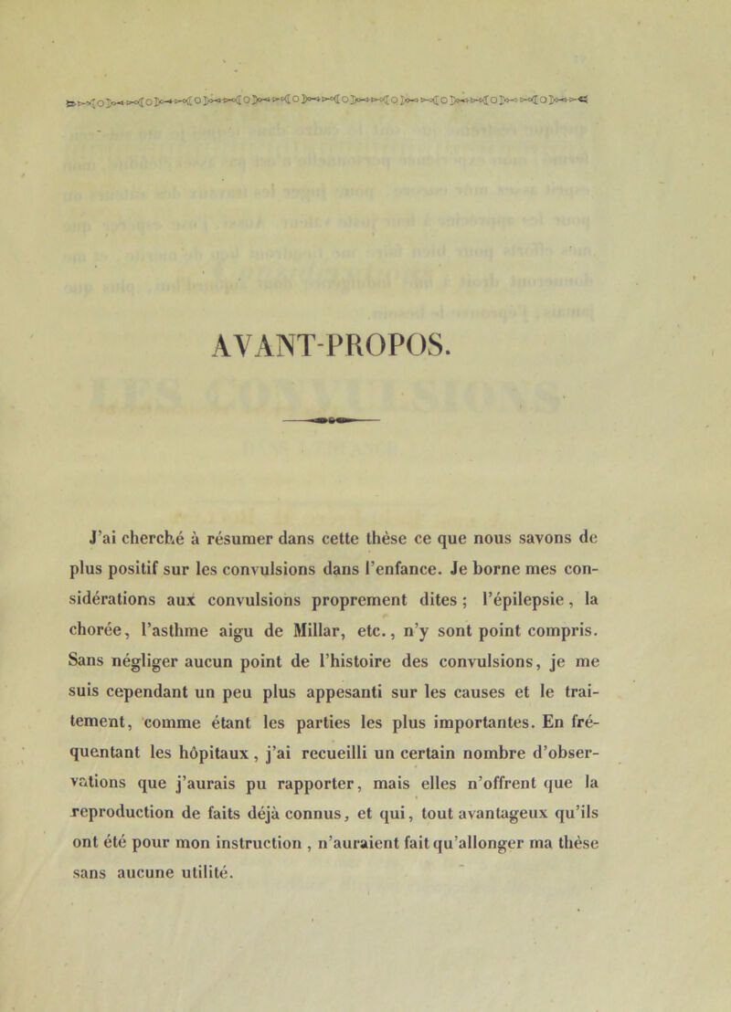 AVANT-PROPOS. J’ai cherché à résumer dans cette thèse ce que nous savons de plus positif sur les convulsions dans l’enfance. Je borne mes con- sidérations aux convulsions proprement dites ; l’épilepsie, la chorée, l’asthme aigu de Millar, etc., n’y sont point compris. Sans négliger aucun point de l’histoire des convulsions, je me suis cependant un peu plus appesanti sur les causes et le trai- tement, comme étant les parties les plus importantes. En fré- quentant les hôpitaux, j’ai recueilli un certain nombre d’obser- vcitions que j’aurais pu rapporter, mais elles n’offrent que la reproduction de faits déjà connus, et qui, tout avantageux qu’ils ont été pour mon instruction , n’auraient fait qu’allonger ma thèse sans aucune utilité.