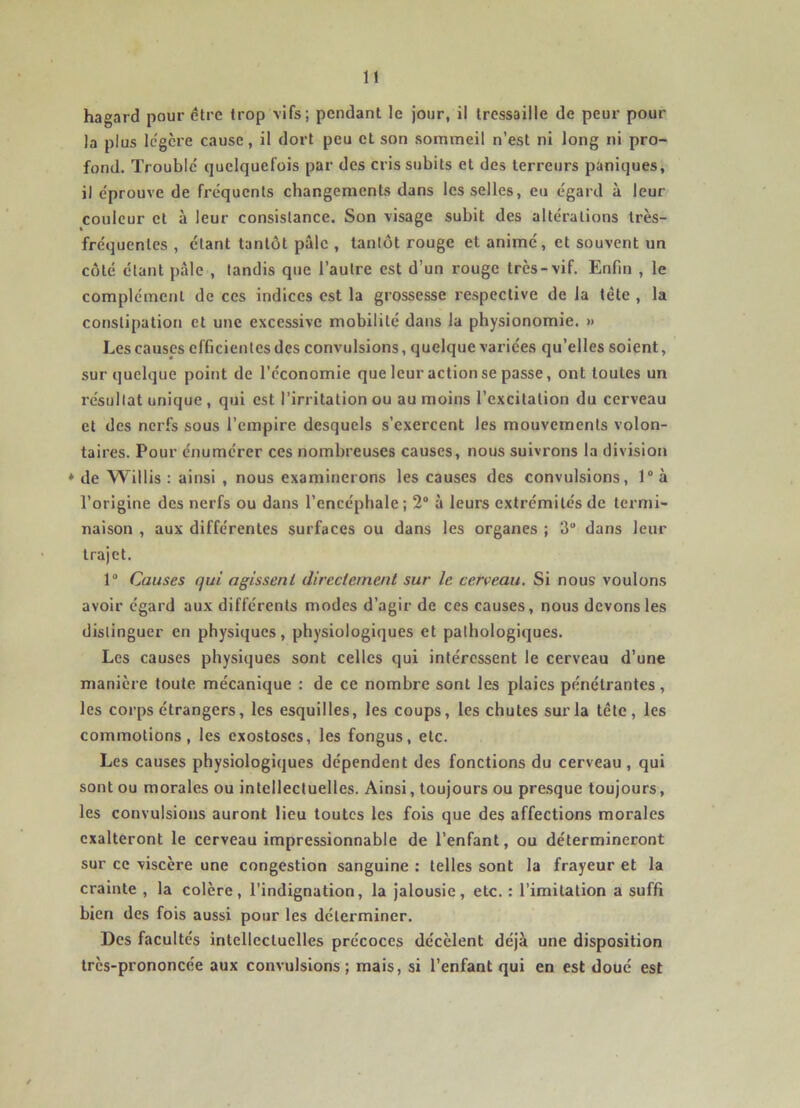 hagard pour être trop vifs; pendant le jour, il tressaille de peur pour la plus Ic'gère cause, il dort peu et son sommeil n’est ni long ni pro- fond. Trouble quelquefois par des cris subits et des terreurs paniques, il e'prouve de fréquents changements dans les selles, eu égard à leur couleur et à leur consistance. Son visage subit des altérations très- fréquentes , étant tantôt pâle , tantôt rouge et animé, et souvent un côté étant pale , tandis que l’autre est d’un rouge très-vif. Enfin , le complément de ces indices est la grossesse respective de la tête , la constipation et une excessive mobilité dans la physionomie. » Les causes efficientes des convulsions, quelque variées qu’elles soient, sur quelque point de l'économie que leur action se passe, ont toutes un résultat unique , qui est l’irritation ou au moins l’excitation du cerveau et des nerfs sous l’empire desquels s’exercent les mouvements volon- taires. Pour énumérer ces nombreuses causes, nous suivrons la division ♦ de Willis : ainsi , nous examinerons les causes des convulsions, 1“ à l’origine des nerfs ou dans l’encéphale; 2“ à leurs extrémités de termi- naison , aux différentes surfaces ou dans les organes ; 3“ dans leur trajet. 1“ Causes qui agissent directement sur le cerveau. Si nous voulons avoir égard aux différents modes d’agir de ces causes, nous devons les distinguer en physiques, physiologiques et pathologiques. Les causes physiques sont celles qui intéressent le cerveau d’une manière toute mécanique : de ce nombre sont les plaies pénétrantes, les corps étrangers, les esquilles, les coups, les chutes sur la tête, les commotions, les exostoses, les fongus, etc. Les causes physiologiques dépendent des fonctions du cerveau, qui sont ou morales ou intellectuelles. Ainsi, toujours ou pre.sque toujours, les convulsions auront lieu toutes les fois que des affections morales exalteront le cerveau impressionnable de l’enfant, ou détermineront sur ce viscère une congestion sanguine : telles sont la frayeur et la crainte , la colère, l’indignation, la jalousie, etc. : l’imitation a suffi bien des fois aussi pour les déterminer. Des facultés intellectuelles précoces décèlent déjà une disposition très-prononcée aux convulsions; mais, si l’enfant qui en est doué est