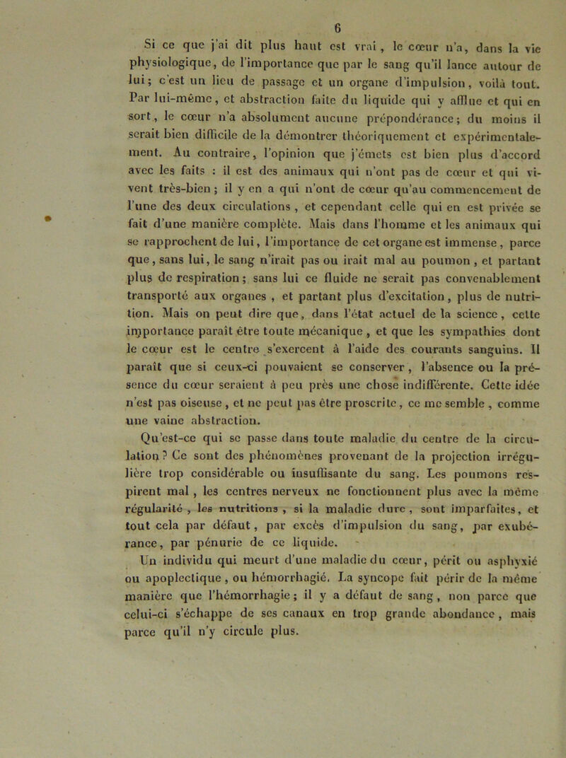 Si ce que j’ai dit plus haut est vrai, le cœur n’a, dans la vie physiologique, de l’importance que par le sang qu’il lance autour de lui; c’est un lieu de passage et un organe d’impulsion, voilà tout. Par lui-même, et abstraction faite du liquide qui y afllue et qui en sort, le cœur n’a absolument aucune prépondérance; du moins il serait bien diflicile de la démontrer théoriquement et expérimentale- ment. Au contraire, l’opinion que j’émets est bien plus d’accord avec les faits : il est des animaux qui n’ont pas de cœur et qui vi- vent très-bien ; il y en a qui n’ont de cœur qu’au commencement de l’une des deux circulations , et cependant celle qui en est privée se fait d’une manière complète. Mais dans l’homme et les animaux qui se rapprochent de lui, l’importance de cet organe est immense, parce que, sans lui, le sang n’irait pas ou irait mal au poumon , et partant plus de respiration ; sans lui ce fluide ne serait pas convenablement transporté aux organes , et partant plus d’excitation, plus de nutri- tion. Mais on peut dire que, dans l’état actuel delà science, celte in}portance paraît être toute mécanique , et que les sympathies dont le cœur est le centre s’exercent à l’aide des courants sanguins. Il paraît que si ceux-ci pouvaient se conserver, l’absence ou la pré- sence du cœur seraient à peu près une chose indifférente. Cette idée n’est pas oiseuse , et ne peut pas être proscrite, ce me semble , comme une vaine abstraction. Qu’est-ce qui se passe dans toute maladie du centre de la circu- lation? Ce sont des phénomènes provenant de la projection irrégu- lière trop considérable ou insuffisante du sang. Les poumons res- pirent mal , les centres nerveux ne fonctionnent plus avec la même régularité, les nutritions, si la maladie dure, sont imparfaites, et tout cela par défaut, par excès d’impulsion du sang, par exubé- rance, par pénurie de ce liquide. Un individu qui meurt d’une maladie du cœur, périt ou asphyxié ou apoplectique , ou hémorrbagié. La syncope fait périr de la même manière que l’hémorrhagie; il y a défaut de sang, non parce que celui-ci s’échappe de ses canaux en trop grande abondance , mais parce qu’il n'y circule plus.