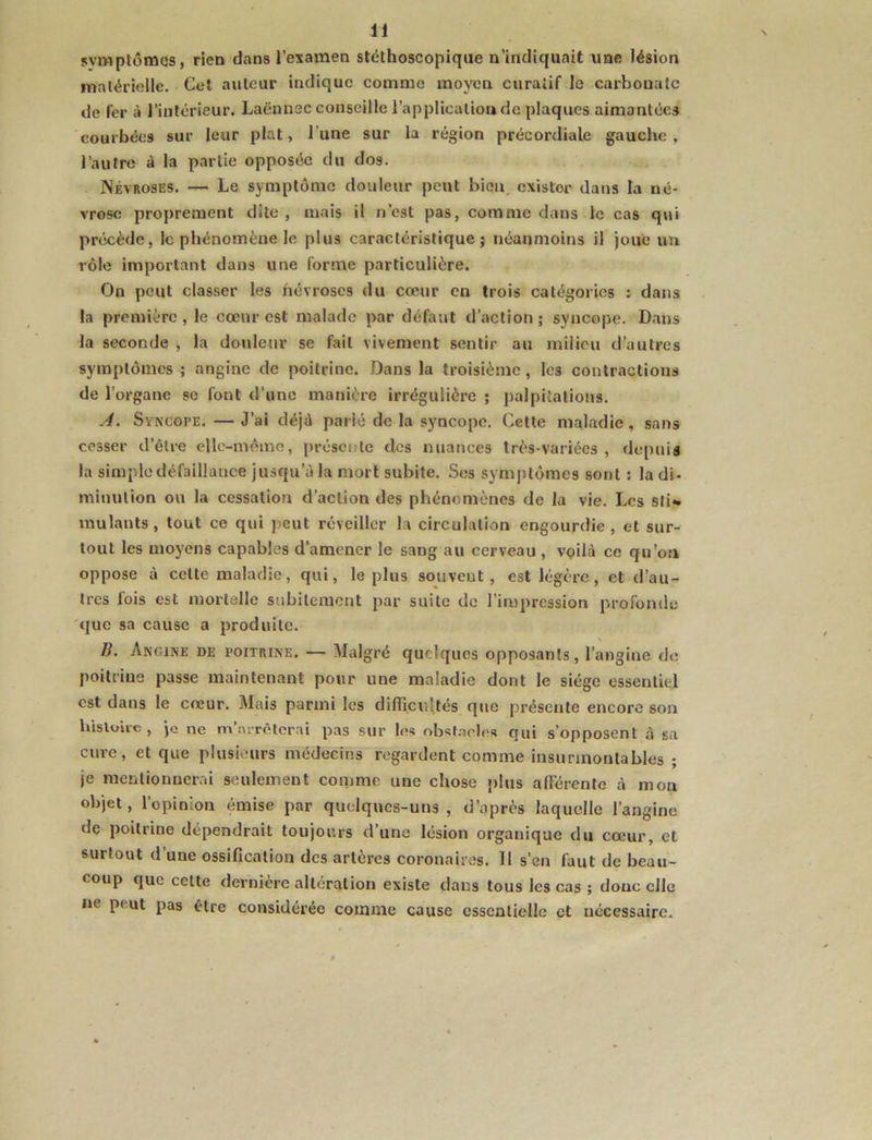 symplômes, rien dans l’examen stéthoscopique n’indiquait une lésion matérielle. Cet auteur indique comme moyen curatif le carbonate de fer à l’intérieur. Laënnec conseille l’application de plaques aimantées courbées sur leur plat, l’une sur la région précordiale gauche , l’autre à la partie opposée du dos, Névroses. — Le symptôme douleur peut bien, exister dans la né- vrose proprement dite, mais il n’est pas, comme dans le cas qui précède, le phénomène le plus caractéristique j néanmoins il joue un rôle important dans une forme particulière. On peut classer les névroses du cœur en trois catégories : dans la première, le cœur est malade par défaut d’action; syncope. Dans la seconde , la donlenr se fait vivement sentir au milieu d’autres symptômes; angine de poitrine. Dans la troisième, les contractions de l’organe se font d’une manière irrégulière ; palpitations. .4. Syncope. — J’ai déjà parié de la syncope. Cette maladie, sans cesser d’être elle-même, présente des nuances très-variées, depuis la simple défaillance jusqu’à la mort subite. Ses symptômes sont : la di- minution ou la cessation d’action des phénomènes de la vie. Les sti- mulants , tout ce qui peut réveiller la circulation engourdie , et sur- tout les moyens capables d’amener le sang au cerveau , voilà ce qu’on oppose à celte maladie, qui, le plus souvent, est légère, et d’au- tres fois est mortelle subilemcut par suite de l’impression profonde que sa cause a produite. B. Angine de poitrine. — Malgré quelques opposants, l’angine de poitrine passe maintenant pour une maladie dont le siège essentiel est dans le cœur. Mais parmi les difficultés que présente encore son bisloire, je ne m’arrêterai pas sur les obsl.aeIes qui s’opposent à sa cure, et que plusieurs médecins regardent comme insurmontables ; je mentionnerai seulement comme une chose plus afférente à mon objet, l’opinion émise par quelques-uns , d’après laquelle l’angine de poitrine dépendrait toujours d’une lésion organique du cœur, et surtout d une ossification des artères coronaires. 11 s’en faut de beau- coup que cette derniere altération existe dans tous les cas ; donc elle ne peut pas être considérée comme cause essentielle et nécessaire.