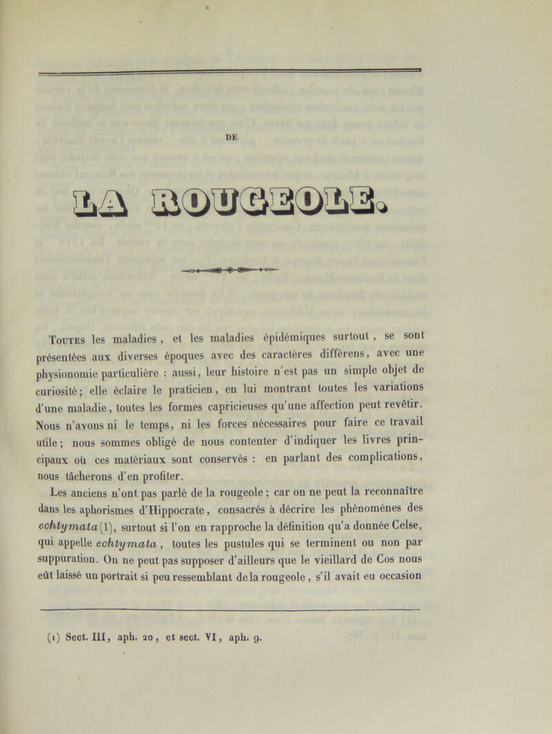 D£ Toutes les maladies , et les maladies épidémiques surtout , se sont présentées aux diverses époques avec des caractères différens, avec une physionomie particulière : aussi, leur histoire n est pas un simple objet de curiosité; elle éclaire le praticien, en lui montrant toutes les variations d’une maladie, toutes les formes capricieuses qu’une affection peut revêtir. Nous n’avons ni le temps, ni les forces nécessaires pour faire ce travail utile; nous sommes obligé de nous contenter d’indiquer les livres prin- cipaux où ces matériaux sont conservés : en parlant des complications, nous tâcherons d’en profiter. Les anciens n’ont pas parlé de la rougeole ; car on ne peut la reconnaître dans les aphorismes d’Hippocrate, consacrés à décrire les phénomènes des echtymata[\), surtout si l’on en rapproche la définition qu’a donnée Celse, qui appelle echtymata, toutes les pustules qui se terminent ou non par suppuration. On ne peut pas supposer d’ailleurs que le vieillard de Cos nous eût laissé un portrait si peu ressemblant de la rougeole, s’il avait eu occasion