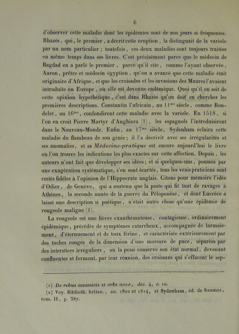 d’observer celte maladie dont les épidémies sont de nos jours si fréquentes. Rhazès, qui, le premier , a décrit cette éruption , la distinguait de la variole par un nom particulier ; toutefois , ces deux maladies sont toujours traitées en même temps dans ses livres. C’est précisément parce que le médecin de Bagdad en a parlé le premier , parce qu’il cite, comme l’ayant observée, Aaron , prêtre et médecin égyptien , qu’on a avancé que cette maladie était originaire d’Afrique, et que les croisades et les invasions des Maures l’avaient introduite en Europe , oü elle est devenue endémique. Quoi qu’il en soit de celte opinion hypothétique , c’est dans Rhazès qu’on doit en chercher les premières descriptions. Constantin l’africain, au 11“® siècle, comme Ron- delet, au 16“®, confondirent cette maladie avec la variole. En 1518, si l’on en croit Pierre Martyr d’Anghiera (1), les espagnols l’introduisirent dans le Nouveau-Monde. Enfin, au 17“® siècle, Sydenham éclaira cette maladie du flambeau de son génie ; il l’a décrivit avec ses irrégularités et ses anomalies, Qi Médecine-pratique est encore aujourd’hui le livre oü l’on trouve les indications les plus exactes sur cette affection. Depuis , les auteurs n’ont fait que développer ses idées ; et si quelques-uns, poussés par une exagération systématique, s’en sont écartés, tous les vrais praticiens sont restés fidèles à l’opinion de l’Hippocrate anglais. Citons pour mémoire l’idée d’Odier , de Genève, qui a soutenu que la peste qui fit tant de ravages à Athènes, la seconde année de la guerre du Péloponèse, et dont Lucrèce a laissé une description si poétique, n’était autre chose qu’une épidémie de rougeole maligne (1). La rougeole est une fièvre exanthémateuse, contagieuse, ordinairement épidémique, précédée de symptômes catarrheux , accompagnée de larmoie- ment, d’éternuement et de toux férine , et caractérisée extérieurement par des taches rouges de la dimension d’une morsure de puce, séparées par des interstices irréguliers , oü la peau conserve son état normal, devenant confluentes et formant, par leur réunion, des croissans qui s’effacent le sep- (1) üe rebus oceanicis et orbe novo, dec. C{, c. lo. (2) Voy. Biblioth. brilan., an. 1802 et 1814, et Sydenham, éd. de Baumes, tom. II, p. 387.